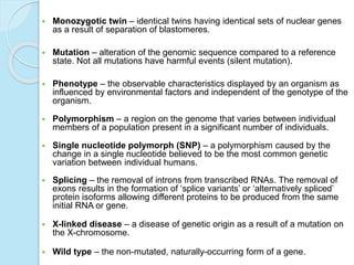  Monozygotic twin – identical twins having identical sets of nuclear genes
as a result of separation of blastomeres.
 Mutation – alteration of the genomic sequence compared to a reference
state. Not all mutations have harmful events (silent mutation).
 Phenotype – the observable characteristics displayed by an organism as
influenced by environmental factors and independent of the genotype of the
organism.
 Polymorphism – a region on the genome that varies between individual
members of a population present in a significant number of individuals.
 Single nucleotide polymorph (SNP) – a polymorphism caused by the
change in a single nucleotide believed to be the most common genetic
variation between individual humans.
 Splicing – the removal of introns from transcribed RNAs. The removal of
exons results in the formation of ‘splice variants’ or ‘alternatively spliced’
protein isoforms allowing different proteins to be produced from the same
initial RNA or gene.
 X-linked disease – a disease of genetic origin as a result of a mutation on
the X-chromosome.
 Wild type – the non-mutated, naturally-occurring form of a gene.
 