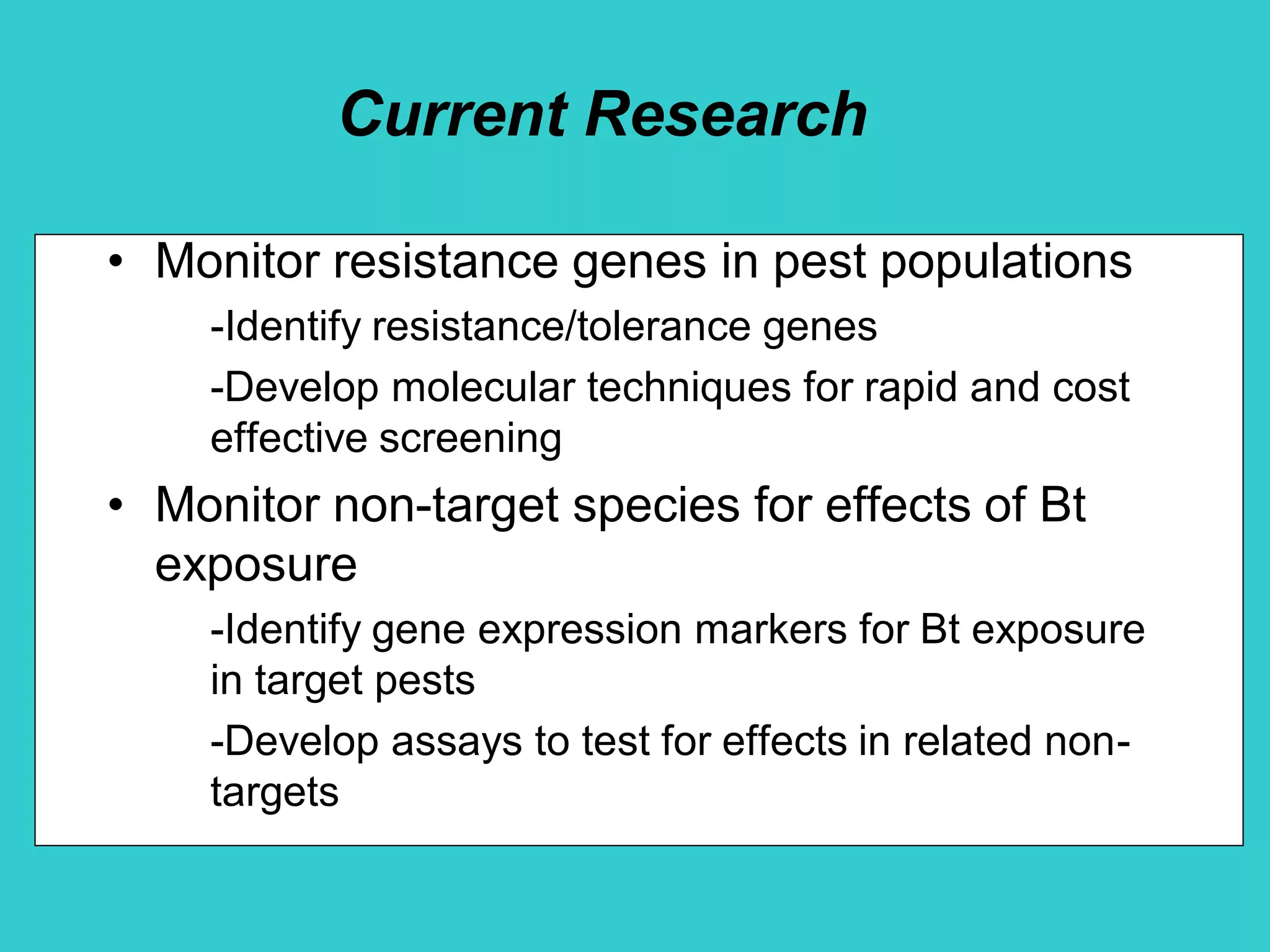 Current Research
• Monitor resistance genes in pest populations
-Identify resistance/tolerance genes
-Develop molecular techniques for rapid and cost
effective screening
• Monitor non-target species for effects of Bt
exposure
-Identify gene expression markers for Bt exposure
in target pests
-Develop assays to test for effects in related non-
targets
 