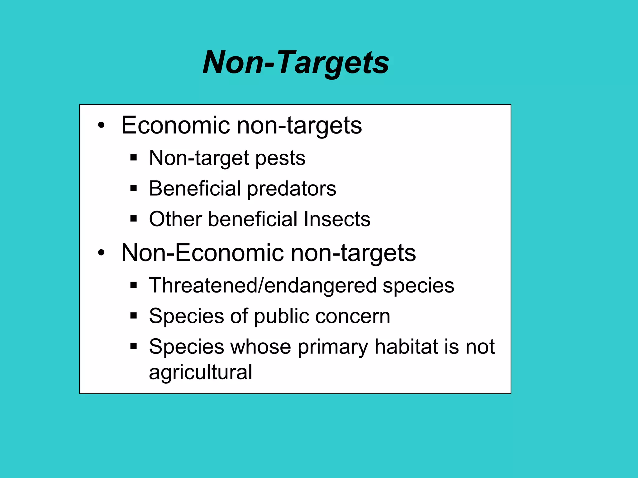 Non-Targets
• Economic non-targets
 Non-target pests
 Beneficial predators
 Other beneficial Insects
• Non-Economic non-targets
 Threatened/endangered species
 Species of public concern
 Species whose primary habitat is not
agricultural
 