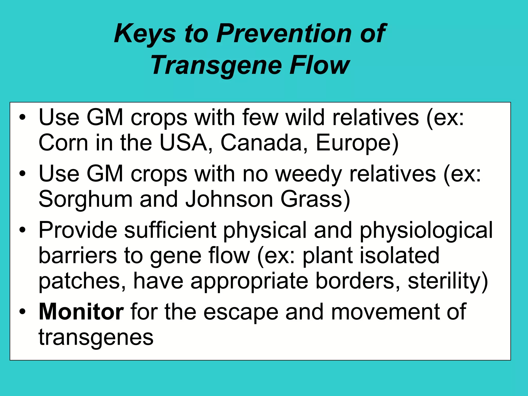 Keys to Prevention of
Transgene Flow
• Use GM crops with few wild relatives (ex:
Corn in the USA, Canada, Europe)
• Use GM crops with no weedy relatives (ex:
Sorghum and Johnson Grass)
• Provide sufficient physical and physiological
barriers to gene flow (ex: plant isolated
patches, have appropriate borders, sterility)
• Monitor for the escape and movement of
transgenes
 