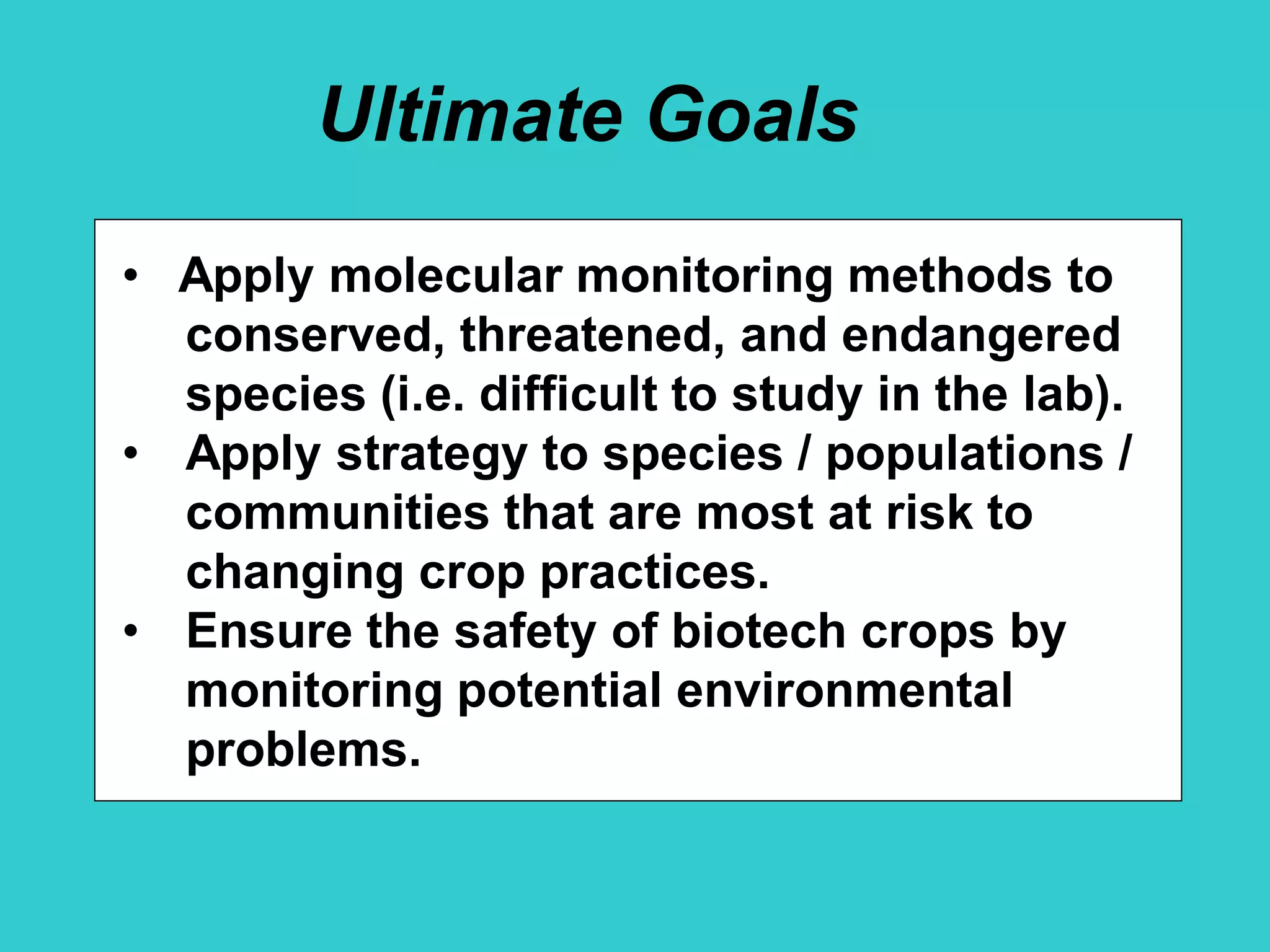Ultimate Goals
• Apply molecular monitoring methods to
conserved, threatened, and endangered
species (i.e. difficult to study in the lab).
• Apply strategy to species / populations /
communities that are most at risk to
changing crop practices.
• Ensure the safety of biotech crops by
monitoring potential environmental
problems.
 
