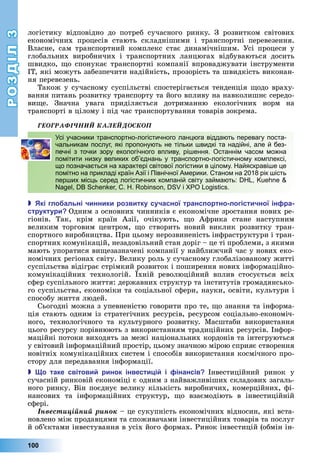 РОЗДІЛ3
100
	логістику	 відповідно	 до	 потреб	 сучасного	 ринку.	 З	 розвитком	 світових	
економічних	 процесів	 стають	 складнішими	 і	 транспортні	 перевезення.	
Власне,	 сам	 транспортний	 комплекс	 стає	 динамічнішим.	 Усі	 процеси	 у	
глобальних	 виробничих	 і	 транспортних	 ланцюгах	 відбуваються	 досить	
швидко,	 о	спонукає	транспортні	компанії	впроваджувати	інструменти	
ІТ,	які	можуть	забезпечити	надійність,	прозорість	та	швидкість	виконан-
ня	перевезень.
Також	у	сучасному	суспільстві	спостерігається	тенденція	 одо	враху-
вання	питань	розвитку	транспорту	та	його	впливу	на	навколишнє	середо-
ви е.	 Значна	 увага	 приділяється	 дотриманню	 екологічних	 норм	 на	
транспорті	в	цілому	і	під	час	транспортування	товарів	зокрема.
ÃÅÎÃÐÀÔІ×ÍÈÉ ÊÀËÅÉÄÎÑÊÎÏ
Усі учасники транспортно-логістичного ланцюга віддають перевагу поста-
чальникам послуг, які пропонують не тільки швидкі та надійні, але й без-
печні з точки зору екологічного впливу, рішення. Останнім часом можна
помітити низку великих об’єднань у транспортно-логістичному комплексі,
що позначається на характері світової логістики в цілому. Найяскравіше це
помітно на прикладі країн Азії і Північної Америки. Станом на 2018 рік шість
перших місць серед логістичних компаній світу займають: DHL, Kuehne &
Nagel, DB Schenker, C. H. Robinson, DSV і XPO Logistics.
 кі гло альні чинники розвитку сучасної транс ортно логістичної ін ра
структури Одним	з	основних	чинників є	економічне	зростання	нових	ре-
гіонів.	 Так,	 крім	 країн	 Азії,	 очікують,	 о	 Африка	 стане	 наступним	
великим	 торговим	 центром,	 о	 створить	 новий	 виклик	 розвитку	 тран-
спортного	вироб	ництва.	При	цьому	нерозвиненість	інфраструктури	і	тран-
спортних	комунікацій,	незадовільний	стан	доріг	–	це	ті	проблеми,	з	якими	
мають	упоратися	ви езазначені	компанії	у	найближчий	час	у	нових	еко-
номічних	регіонах	світу.	Велику	роль	у	сучасному	глобалізованому	житті	
суспільства	відіграє	стрімкий	розвиток	і	поширення	нових	інформаційно-
комунікаційних	 технологій.	 хній	 революційний	 вплив	 стосується	 всіх	
сфер	суспільного	життя:	державних	структур	та	інститутів	громадянсько-
го	суспільства,	економіки	та	соціальної	сфери,	науки,	освіти,	культури	і	
способу	життя	людей.
Сьогодні	можна	з	упевненістю	говорити	про	те,	 о	знання	та	інформа-
ція	стають	одним	із	стратегічних	ресурсів,	ресурсом	соціально-економіч-
ного,	 технологічного	 та	 культурного	 розвитку.	 Масштаби	 використання	
цього	ресурсу	порівнюють	з	використанням	традиційних	ресурсів.	Інфор-
маційні	потоки	виходять	за	межі	національних	кордонів	та	інтегруються	
у	світовий	інформаційний	простір,	цьому	значною	мірою	сприяє	створення	
новітніх	комунікаційних	систем	і	способів	використання	космічного	про-
стору	для	передавання	інформації.
 о таке світови ринок інвести і і інансів Інвестиційний	 ринок	 у	
	сучасній	ринковій	економіці	є	одним	з	найважливіших	складових	загаль-
ного	ринку.	Він	поєднує	велику	кількість	виробничих,	комерційних,	фі-
нансових	 та	 інформаційних	 структур,	 о	 взаємодіють	 в	 інвестиційній	
сфері.
Іíâåñòèöіéíèé ðèíîê –	це	сукупність	економічних	відносин,	які	вста-
новлено	між	продавцями	та	споживачами	інвестиційних	товарів	та	послуг	
й	об’єктами	інвестування	в	усіх	його	формах.	Ринок	інвестицій	(обмін	ін-
Усі учасники транспортно-логістичного ланцюга віддають перевагу поста-
чальникам послуг, які пропонують не тільки швидкі та надійні, але й без-
печні з точки зору екологічного впливу, рішення. Останнім часом можна
помітити низку великих об’єднань у транспортно-логістичному комплексі,
що позначається на характері світової логістики в цілому. Найяскравіше це
помітно на прикладі країн Азії і Північної Америки. Станом на 2018 рік шість
перших місць серед логістичних компаній світу займають: DHL, Kuehne &
Nagel, DB Schenker, C. H. Robinson, DSV і XPO Logistics.
 