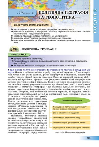 РОЗДІЛ3
103
ПО І А ГЕОГРАФІЯ
А ГЕОПО І А
 застосовувати поняття «політична географія» та «геополітика»;
 розрізняти зовнішню і внутрішню політику, територіально-політичні системи
національного і наддержавного рівнів;
 наводити приклади світових геополітичних центрів сили;
 визначати місце України в сучасних геополітичних процесах;
 оцінювати взаємозв’язок між національними та геополітичними інтересами дер-
жави.
§ 26. ПО І А ГЕОГРАФІЯ
 Що таке політична карта світу?
 Як класифікують країни за формою правління та адміністративно-територіаль-
ним поділом?
 Які існують найбільші міжнародні суспільно-політичні організації?
 о вивча олітична геогра ія еогра ічні та олітичні складники і ї
науки Одним	з	найважливіших	атрибутів	сучасної	держави	є	її	територія,	
яка	може	мати	різні	розміри,	різне	географічне	положення,	просторову	
конфігурацію,	різний	ступінь	освоєння.	Саме	на	території	держави	відбу-
ваються	 всі	 суспільні	 процеси,	 о	 формують	 особливості	 географічного	
устрою	політичної	сфери	держави.	Вони	є	об’єктом	дослідження	окремої	
дисципліни,	 о	сформувалася	в	межах	суспільної	географії,	–	 олітичної
геогра ії.	Ïîëіòè÷íà ãåîãðàôіÿ	–	це	складова	суспільної	географії,	 о	
вивчає	 просторову	 (територіальну)	 організацію	 політичного	 життя	 сус-
пільства.	Зокрема,	тип	політичної	системи	держави,	її	кордони,	адміні-
стративно-територіальний	устрій	та	політичний	лад,	структуру	влади	та	
її	 органів,	 територіальне	 розмі-
ення	політичних	сил	суспільства.	
Також	 це	 наука	 про	 просторову	
впорядкованість	держав	і	міждер-
жавних	 об’єд	нань,	 розмі ення	 та	
взаємовідносини	 політичних	 сил,	
територіальні	особливості	політич-
них	процесів	і	яви 	(мал.	26.1).
Політична	 географія	 поєднує	
знання	 географічної,	 економічної	
та	політичної	наук,	саме	тому	між-
предметна	та	інтегрована	складова	
яскраво	виражені	в	її	структурі:	у	
системі	 географічних	 наук	 вона	 є	
складовою	частиною	суспільно-еко-
номічної	 географії 	 серед	 політич-
§ 26. ПО І А ГЕОГРАФІЯ
 Що таке політична карта світу?
 Як класифікують країни за формою правління та адміністративно-територіаль-
ним поділом?
 Які існують найбільші міжнародні суспільно-політичні організації?
Мал. 26.1. Політична географія
Політична геогра ія
Формування політичної картини світу
та його окремих територій
Зміни в політичних кордонах
Особливості державного ладу
Політичні партії, угрупування, блоки
Територіальні аспекти виборчих кампаній
 