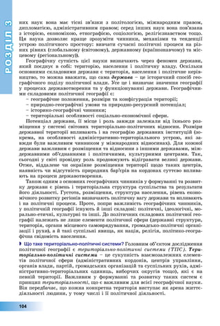 РОЗДІЛ3
104
них	 наук	 вона	 має	 тісні	 зв’язки	 з	 політологією,	 міжнародним	 правом,	
дипломатією,	адміністративним	правом 	серед	інших	наук	вона	пов’язана	
з	історією,	економікою,	етнографією,	соціологією,	релігієзнавством	то о.	
я	 наука	 дозволяє	 кра е	 зрозуміти	 чинники,	 механізми	 та	 тенденції	
устрою	політичного	простору:	вивчати	сучасні	політичні	процеси	на	різ-
них	рівнях	(глобальному	(світовому),	державному	(країнознавчому)	та	міс-
цевому	(регіональному)).
Географічну	 сутність	 цієї	 науки	 визначають	 через	 феномен	 держави,	
який	поєднує	в	собі:	територію,	населення	і	політичну	владу.	Оскільки	
основними	складовими	держави	є	територія,	населення	і	політичне	керів-
ництво,	то	можна	вважати,	 о	сама	äåðæàâà	–	це	історичний	спосіб	гео-
графічного	поділу	політичної	влади.	Усе	це	і	визначає	значення	географії	
у	процесах	державотворення	та	у	функціонуванні	держави.	Географічни-
ми	складовими	політичної	географії	є:
	географічне	положення,	розміри	та	конфігурація	території
	природно-географічні	умови	та	природно-ресурсний	потенціал
	історико-географічні	чинники
	територіальні	особливості	соціально-економічної	сфери.
Потенціал	держави,	її	місце	і	роль	завжди	залежали	від	їхнього	роз-
мі ення	у	системі	світових	територіально-політичних	відносин.	Розміри	
державної	території	впливають	і	на	географію	державних	інституцій	(зо-
крема,	 на	 особливості	 адміністративно-територіального	 устрою,	 які	 за-
вжди	були	важливим	чинником	у	міжнародних	відносинах).	Для	кожної	
держави	важливим	є	розмі ення	та	відносини	з	іншими	державами,	між-
державними	 об’єднаннями	 і	 політичними,	 культурними	 центрами.	 Так,	
сьогодні	у	світі	провідну	роль	продовжують	відігравати	великі	держави.	
Отже,	віддалене	чи	окраїнне	розмі ення	території	 одо	таких	центрів,	
наявність	чи	відсутність	природних	бар’єрів	на	кордонах	суттєво	вплива-
ють	на	процеси	державотворення.
Також	одним	з	основних	географічних	чинників	у	формуванні	та	розвит-
ку	держави	є	рівень	і	територіальна	структура	суспільства	та	результати	
його	діяльності.	Густота,	розмі ення,	структура	населення,	рівень	еконо-
мічного	розвитку	регіонів	визначають	політичну	вагу	держави	та	впливають	
і	на	політичні	процеси.	Проте,	попри	важливість	географічних	чинників,	
у	політичній	географії	існують	й	інші	складові:	політичні,	ідеологічні,	мо-
рально-етичні,	культурні	та	інші.	До	політичних	складових	політичної	гео-
графії	належать	не	лише	елементи	політичної	сфери	(державні	структури,	
територія,	органи	місцевого	самоврядування,	громадсько-політичні	органі-
зації	і	рухи),	а	й	такі	суспільні	яви а,	як	нація,	релігія,	політико-геогра-
фічна	свідомість	населення.
 о таке територіально олітичні систе и Головним	об’єктом	дослідження	
політичної	географії	є	територіально олітичні системи Òåðè-
òîðіàëüíî-ïîëіòè÷íі ñèñòåìè	–	це сукупність	взаємозалежних	елемен-
тів	 політичної	 сфери	 (адміністративних	 кордонів,	 центрів	 управління,	
органів	влади,	партій,	громадських	організацій	та	суспільних	рухів,	адмі-
ністративно-територіальних	 одиниць,	 виборчих	 округів	 то о),	 які	 є	 на	
певній	 території.	 Важливим	 у	 формуванні	 та	 розвитку	 таких	 систем	 є	
принцип	територіальності о	є	важливим	для	всієї	географічної	науки.	
Він	передбачає,	 о	кожна	конкретна	територія	виступає	як	арена	життє-
діяльності	людини,	у	тому	числі	і	її	політичної	діяльності.
 