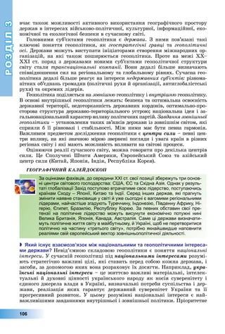 РОЗДІЛ3
106
вчає	також	можливості	активного	використання	географічного	простору	
держав	в	інтересах	військово-політичної,	культурної,	інформаційної,	еко-
номічної	та	екологічної	безпеки	в	сучасному	світі.
Головними	 суб’єктами	 геополітики	 є	 дер ави.	 З	 ними	 пов’язані	 такі	
ключові	 поняття	 геополітики,	 як	 геостратегічні гравці	 та	 гео олітичні
осі.	Держави	можуть	виступати	ініціаторами	створення	міжнародних	ор-
ганізацій,	 на	 які	 також	 поширюється	 геополітика.	 Проте	 на	 межі	 –
Х I	ст.	поряд	з	державами	новими	суб’єктами	геополітичної	структури	
світу	 стали	 транснаціональні ком анії Вони	 дедалі	 більше	 визначають	
співвідношення	сил	на	регіональному	та	глобальному	рівнях.	Сучасна	гео-
політика	дедалі	більше	реагує	на	інтереси	недер авних суб ктів різнома-
нітних	об’єднань	громадян	(політичні	рухи	й	організації,	антиглобалістські	
рухи)	та	окремих	лідерів.
Геополітика	поділяється	на	зовні н 	геополітику	і	внутрі н 	геополітику.	
В	основі	внутрішньої	геополітики	лежать:	безпека	та	оптимальна	освоєність	
державної	території,	недоторканність	державних	кордонів,	оптимально-про-
сторова	структура	державно-територіального	устрою 	національна	ідея	і	за-
гальнонаціональний	характер	впливу	політичних		партій.	Завдання зовні ньої
гео олітики	–	установлення	таких	зв’язків	держави	із	зовнішнім	світом,	які	
сприяли	б	її	рівновазі	і	стабільності.	Між	ними	має	бути	певна	гармонія.	
Важливим	предметом	дослідження	геополітики	є	öåíòðè ñèëè	–	певні	цен-
три	впливу,	на	які	значною	мірою	звернені	погляди	і	увага	країн	в	різних	
регіонах	світу	і	які	мають	можливість	впливати	на	світові	процеси.
Оцінюючи	реалії	сучасного	світу,	можна	говорити	про	декілька	центрів	
сили.	 е	 Сполучені	 Штати	 Америки,	 вропейський	 Союз	 та	 азійський	
центр	сили	(Китай,	 понія,	Індія,	Республіка	Корея).
ÃÅÎÃÐÀÔІ×ÍÈÉ ÊÀËÅÉÄÎÑÊÎÏ
За оцінками фахівців, до середини XXI ст. свої позиції збережуть три основ-
ні центри світового господарства: США, ЄС та Східна Азія. Однак у резуль-
таті глобалізації Захід поступово втрачатиме своє лідерство, поступаючись
країнам Сходу – Японії, Китаю та Індії. Серед інших держав, які прагнуть
змінити наявне становище у світі й уже сьогодні є вагомими регіональними
лідерами, найчастіше згадують Туреччину, Індонезію, Південну Африку, Ні-
герію, Єгипет, Бразилію, Республіку Корею. За певних обставин свої пре-
тензії на політичне лідерство можуть висунути економічно потужні нині
Велика Британія, Японія, Канада, Австралія. Саме ці держави визначати-
муть політичне життя світу в майбутньому, й Україні, щоб не перетворитися
політично на частину «третього світу», потрібно якнайшвидше наповнити
реаліями свій європейський вектор зовнішньополітичної діяльності.
 ки існу вза озв язок і на іональни и та гео олітични и інтереса
и дер ави Невід’ємною	складовою	геополітики	є	поняття	національні
інтереси.	У	сучасній	геополітиці	під	íàöіîíàëüíèìè іíòåðåñàìè	розумі-
ють	стратегічно	важливі	цілі,	які	ставить	перед	собою	кожна	держава,	і	
засоби,	за	допомогою	яких	вона	розраховує	їх	досягти.	Наприклад,	óêðà-
їíñüêі íàöіîíàëüíі іíòåðåñè	–	це	життєво	важливі	матеріальні,	інтелек-
туальні	й	духовні	цінності	українського	народу	як	носія	суверенітету	і	
єдиного	джерела	влади	в	Україні,	визначальні	потреби	суспільства	і	дер-
жави,	 реалізація	 яких	 гарантує	 державний	 суверенітет	 України	 та	 її	
	прогресивний	 розвиток.	 У	 цьому	 розумінні	 національні	 інтереси	 є	 най-
важливішими	завданнями	внутрішньої	і	зовнішньої	політики.	Пріоритетне	
За оцінками фахівців, до середини XXI ст. свої позиції збережуть три основ-
ні центри світового господарства: США, ЄС та Східна Азія. Однак у резуль-
таті глобалізації Захід поступово втрачатиме своє лідерство, поступаючись
країнам Сходу – Японії, Китаю та Індії. Серед інших держав, які прагнуть
змінити наявне становище у світі й уже сьогодні є вагомими регіональними
лідерами, найчастіше згадують Туреччину, Індонезію, Південну Африку, Ні-
герію, Єгипет, Бразилію, Республіку Корею. За певних обставин свої пре-
тензії на політичне лідерство можуть висунути економічно потужні нині
Велика Британія, Японія, Канада, Австралія. Саме ці держави визначати-
муть політичне життя світу в майбутньому, й Україні, щоб не перетворитися
політично на частину «третього світу», потрібно якнайшвидше наповнити
реаліями свій європейський вектор зовнішньополітичної діяльності.
 
