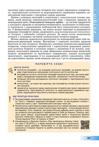 РОЗДІЛ3
107
значення	серед	національних	інтересів	має	захист	державного	сувереніте-
ту,	територіальної	цілісності	та	недоторканності	державних	кордонів,	не-
допу ення	втручання	у	внутрішні	справи	держави.
Однією	з	основних	категорій	в	геополітиці	є	гео олітичний інтерес	дер-
жави,	який	визначає	зовнішньополітичний	курс	і	поведінку	держави	на	
міжнародній	арені.	Ãåîïîëіòè÷íі іíòåðåñè êðàїíè	–	це	система	пріоритетів	
у	діяльності	держави	зі	зміцнення	економічного,	політичного	та	військово-
го	потенціалу	з	урахуванням	особливостей	його	геополітичного	положен-
ня.	У	федеративних	державах,	 о	мають	великі	території	та	різноманітні	
природно-географічні	умови,	розрізняють	загальнонаціональні гео олітич
ні інтереси	 і	 від овідні інтереси регіонів.	 За	 своєю	 суттю	 геополітичні	
інтереси	є	складовою	частиною	національних	інтересів	держав.
Кожна	держава	намагається	реалізувати	на	міжнародній	арені	свій	на-
ціонально-державний	 інтерес.	 Внутрішня	 і	 зовнішня	 політика	 держави	
базується	на	цих	інтересах.	Наприклад,	основним	національно-державним	
інтересом,	геополітичним	пріоритетом	і	стратегічним	завданням	зовніш-
ньої	політики	України	в	сучасних	умовах	є	зміцнення	її	як	вільної,	суве-
ренної,	незалежної	держави	за	умов	збереження	національних	цінностей,	
захисту	 економічного	 та	 політичного	 суверенітету,	 власної	 культурної	
ідентичності,	перетворення	її	на	повноцінний	суб’єкт	геополітики,	тобто	
на	самостійного	гравця,	який	визначає	свої	цілі	і	дії	на	міжнародній	арені.
П
 політична географія – це складова суспільної географії, що вивчає просто-
рову (територіальну) організацію політичного життя суспільства;
 географічна сутність політичної географії визначається тим, що кожна дер-
жава є своєрідним поєднанням території, населення і політичної влади;
 головним об’єктом дослідження політичної географії є територіально-полі-
тичні системи;
 геополітика – це наука про державу, про географічну основу різних політич-
них процесів;
 пріоритетне значення серед національних інтересів має захист державного
суверенітету, територіальної цілісності та недоторканності державних кор-
донів, недопущення втручання у внутрішні справи держави.
ВІД ТЕОРІЇ ДО ПРАКТИКИ
1. За додатковими джерелами інформації підготуйте виступ на тему «Геополіти-
ка “сили”». Наведіть приклади різновидів «сили» та застосування «м’якої» і
«жорсткої сили» у світі. Прокоментуйте наслідки таких дій.
2. Геополітична карта Європи характеризується суттєвими змінами у відносинах
європейських держав зі своїм стратегічним партнером – Сполученими Штата-
ми Америки. Суть тенденції, яка дедалі більше набирає сили, полягає в тому,
що епіцентр конструктивності перемістився зі США до Європи. Поясніть при-
чини цього явища. Спрогнозуйте найсуттєвіші зміни в геополітиці Великої
Британії, Німеччини і Франції із США? У чому полягають особливості геополі-
тичних відносин Росії та України зі США?
3. Ознайомтеся із Законом України «Про національну безпеку Украї-
ни» (від 21.06.2018 р.), у якому визначено пріоритетні національні
інтереси нашої держави. Прочитайте ст. 3 про фундаментальні
національні інтереси України та зробіть висновок про їхні основні
положення.
 