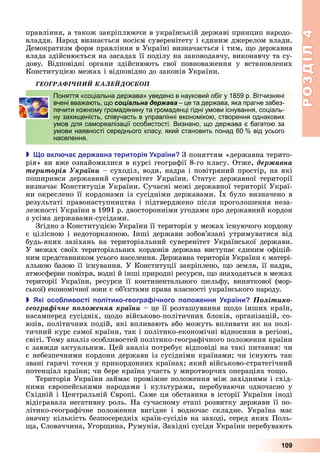 РОЗДІЛ4
109
правління,	а	також	закріплюючи	в	українській	державі	принцип	народо-
владдя.	Народ	визнається	носієм	суверенітету	і	єдиним	джерелом	влади.	
Демократизм	форм	правління	в	Україні	визначається	і	тим,	 о	державна	
влада	здійснюється	на	засадах	її	поділу	на	законодавчу,	виконавчу	та	су-
дову.	 Відповідні	 органи	 здійснюють	 свої	 повноваження	 у	 встановлених	
Конституцією	межах	і	відповідно	до	законів	України.
ÃÅÎÃÐÀÔІ×ÍÈÉ ÊÀËÅÉÄÎÑÊÎÏ
Поняття «соціальна держава» уведено в науковий обіг у 1859 р. Вітчизняні
вчені вважають, що соціальна держава – це та держава, яка прагне забез-
печити кожному громадянину та громадянці гідні умови існування, соціаль-
ну захищеність, співучасть в управлінні економікою, створення однакових
умов для самореалізації особистості. Визнано, що держава є багатою за
умови наявності середнього класу, який становить понад 60 % від усього
населення.
 о вкл ча дер авна територія країни З	поняттям	«державна	терито-
рія»	ви	вже	ознайомилися	в	курсі	географії	8-го	класу.	Отже,	äåðæàâíà
òåðèòîðіÿ Óêðàїíè	–	суходіл,	води,	надра	і	повітряний	простір,	на	які	
поширився	державний	суверенітет	України.	Статус	державної	території	
визначає	Конституція	України.	Сучасні	межі	державної	території	Украї-
ни	окреслено	її	кордонами	із	сусідніми	державами.	 х	було	визначено	в	
результаті	правонаступництва	і	підтверджено	після	проголошення	неза-
лежності	України	в	1991	р.	двосторонніми	угодами	про	державний	кордон	
з	усіма	державами-сусідами.
Згідно	з	Конституцією	України	її	територія	у	межах	існуючого	кордону	
є	цілісною	і	недоторканною.	Інші	держави	зобов’язані	утримуватися	від	
будь-яких	зазіхань	на	територіальний	суверенітет	Української	держави.	
У	межах	своїх	територіальних	кордонів	держава	виступає	єдиним	офіцій-
ним	представником	усього	населення.	Державна	територія	України	є	матері-
альною	базою	її	існування.	У	Конституції	закріплено,	 о	земля,	її	надра,	
атмосферне	повітря,	водні	й	інші	природні	ресурси,	 о	знаходяться	в	межах	
території	 України,	 ресурси	 її	 континентального	 шельфу,	 виняткової	 (мор-
ської)	економічної	зони	є	об’єктами	права	власності	українського	народу.
 кі осо ливості олітико геогра ічного оло ення країни Ïîëіòèêî-
ãåîãðàôі÷íå ïîëîæåííÿ êðàїíè	–	це	її	розташування	 одо	інших	країн,	
насамперед	сусідніх,	 одо	військово-політичних	блоків,	організацій,	со-
юзів,	політичних	подій,	які	впливають	або	можуть	впливати	як	на	полі-
тичний	курс	самої	країни,	так	і	політико-економічні	відносини	в	регіоні,	
світі.	Тому	аналіз	особливостей	політико-географічного	положення	країни	
є	завжди	актуальним.	 ей	аналіз	потребує	відповіді	на	такі	питання:	чи	
є	небезпечними	кордони	держави	із	сусідніми	країнами 	чи	існують	так	
звані	гарячі	точки	у	прикордонних	країнах 	який	військово-стратегічний	
потенціал	країни 	чи	бере	країна	участь	у	миротворчих	операціях	то о.
Територія	України	займає	проміжне	положення	між	західними	і	схід-
ними	 європейськими	 народами	 і	 культурами,	 перебуваючи	 одночасно	 у	
Східній	і	 ентральній	 вропі.	Саме	ця	обставина	в	історії	України	іноді	
відігравала	негативну	роль.	На	сучасному	етапі	розвитку	держави	її	по-
літико-географічне	 положення	 вигідне	 і	 водночас	 складне.	 Україна	 має	
значну	кількість	безпосередніх	країн-сусідів	на	заході,	серед	яких	Поль-
а,	Словаччина,	Угор ина,	Румунія.	Західні	сусіди	України	перебувають	
Поняття «соціальна держава» уведено в науковий обіг у 1859 р. Вітчизняні
вчені вважають, що соціальна держава – це та держава, яка прагне забез-
печити кожному громадянину та громадянці гідні умови існування, соціаль-
ну захищеність, співучасть в управлінні економікою, створення однакових
умов для самореалізації особистості. Визнано, що держава є багатою за
умови наявності середнього класу, який становить понад 60 % від усього
населення.
 