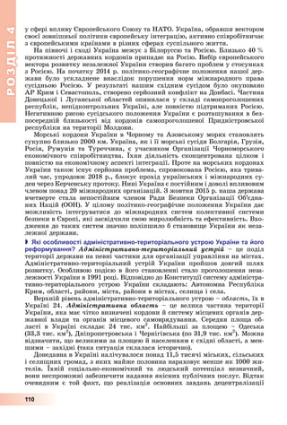 РОЗДІЛ4
110
у	сфері	впливу	 вропейського	Союзу	та	НАТО.	Україна,	обравши	вектором	
своєї	зовнішньої	політики	європейську	інтеграцію,	активно	співробітничає	
з	європейськими	країнами	в	різних	сферах	суспільного	життя.
На	півночі	і	сході	Україна	межує	з	 ілоруссю	та	Росією.	 лизько	40		 	
протяжності	державних	кордонів	припадає	на	Росію.	Вибір	європейського	
вектора	розвитку	незалежної	України	створив	багато	проблем	у	стосунках	
з	Росією.	На	початку	2014	р.	політико-географічне	положення	нашої	дер-
жави	 було	 ускладнене	 внаслідок	 порушення	 норм	 міжнародного	 права	
	сусідньою	 Росією.	 У	 результаті	 нашим	 східним	 сусідом	 було	 окуповано	
АР	Крим	і	Севастополь,	створено	серйозний	конфлікт	на	Донбасі.	 астина	
Донецької	 і	 уганської	 областей	 опинилася	 у	 складі	 самопроголошених	
республік,	непідконтрольних	Україні,	але	повністю	підтриманих	Росією.	
Негативною	рисою	сусідського	положення	України	є	розташування	в	без-
посередній	 близькості	 від	 кордонів	 самопроголошеної	 Придністровської	
республіки	на	території	Молдови.
Морські	кордони	України	в	 орному	та	Азовському	морях	становлять	
сукупно	близько	2000	км.	Україна,	як	і	її	морські	сусіди	 олгарія,	Грузія,	
Росія,	 Румунія	 та	 Туреччина,	 є	 учасником	 Організації	 орноморського	
економічного	 співробітництва.	 хня	 діяльність	 сконцентрована	 цілком	 і	
повністю	на	економічному	аспекті	інтеграції.	Проте	на	морських	кордонах	
України	також	існує	серйозна	проблема,	спровокована	Росією,	яка	трива-
лий	час,	упродовж	2018	р.,	блокує	прохід	українських	і	міжнародних	су-
ден	через	Керченську	протоку.	Нині	Україна	є	постійним	і	доволі	впливовим	
членом	понад	20	міжнародних	організацій.	З	жовтня	2015	р.	наша	держава	
вчетверте	 стала	 непостійним	 членом	 Ради	 езпеки	 Організації	 Об’єдна-
них	Націй	(ООН).	У	цілому	політико-географічне	положення	України	дає	
	можливість	 інтегруватися	 до	 міжнародних	 систем	 колективної	 системи	
безпеки	в	 вропі,	які	засвідчили	свою	миролюбність	та	ефективність.	Вхо-
дження	до	таких	систем	значно	поліпшило	б	станови е	України	як	неза-
лежної	держави.
 кі осо ливості ад іністративно територіального устро країни та ого
ре ор ування Àäìіíіñòðàòèâíî-òåðèòîðіàëüíèé óñòðіé	 –	 це	 поділ	
території	держави	на	певні	частини	для	організації	управління	на	містах.	
Адміністративно-територіальний	 устрій	 України	 пройшов	 довгий	 шлях	
розвитку.	Особливою	подією	в	його	становленні	стало	проголошення	неза-
лежності	України	в	1991	році.	Відповідно	до	Конституції	систему	адміністра-
тивно-територіального	 устрою	 України	 складають:	 Автономна	 Республіка	
Крим,	області,	райони,	міста,	райони	в	містах,	сели а	і	села.
Верхній	рівень	адміністративно-територіального	устрою	–	область,	їх	в	
Україні	 24.	 Àäìіíіñòðàòèâíà îáëàñòü	 –	 це	 велика	 частина	 території	
України,	яка	має	чітко	визначені	кордони	й	систему	місцевих	органів	дер-
жавної	 влади	 та	 органів	 місцевого	 самоврядування.	 Середня	 пло а	 об-
ласті	 в	 Україні	 складає	 24	 тис.	 км2
.	 Найбільші	 за	 пло ею	 –	 Одеська	
(33,3	тис.	км2
),	Дніпропетровська	і	 ернігівська	(по	31,9	тис.	км2
).	Можна	
відзначити,	 о	великими	за	пло ею	й	населенням	є	східні	області,	а	мен-
шими	–	західні	(така	ситуація	склалася	історично).
Донедавна	в	Україні	налічувалося	понад	11,5	тисячі	міських,	сільських	
і	сели них	громад,	з	яких	майже	половина	нараховує	менше	як	1000	жи-
телів.	 хній	 соціально-економічний	 та	 людський	 потенціал	 незначний,	
вони	неспроможні	забезпечити	надання	якісних	публічних	послуг.	Відтак	
очевидним	 є	 той	 факт,	 о	 реалізація	 основних	 завдань	 децентралізації	
 