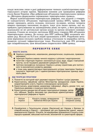 РОЗДІЛ4
111
влади	можлива	лише	в	разі	реформування	чинного	адміністративно-тери-
торіального	 устрою	 країни.	 Правовою	 основою	 для	 проведення	 реформи	
стали	Закон	України	«Про	добровільне	об’єднання	територіальних	громад»	
та	«Методика	формування	спроможних	територіальних	громад».
Наразі	адміністративно-територіальна	реформа,	яка	полягає	у	створен-
ні	 самодостатніх	 об’єднаних	 територіальний	 громад	 (ОТГ),	 триває.	 ей	
процес	 проходить	 досить	 складно,	 оскільки:	 по-перше,	 зачіпає	 інтереси	
певного	прошарку	населення 	по-друге,	існує	ціла	низка	питань,	які	по-
требують	урегулювання	на	законодавчому	рівні 	по-третє,	у	його	реалізації	
зацікавлені	не	всі	регіональні	органи	влади	та	органи	місцевого	самовря-
дування.	Станом	на	початок	листопада	2018	року	створено	865	об’єднаних	
територіальних	громад.	До	складу	цих	ОТГ	увійшли	3981	колишніх	міс-
цевих	рад.	 ільше	як	8,4	млн	людей	проживають	в	ОТГ.	Розроблено	меха-
нізм	вирішення	спільних	проблем	громад:	утилізація	та	переробка	сміття,	
розвиток	 спільної	 інфраструктури	 то о.	 Реалізується	 вже	 274	 договори	
про	співробітництво,	цим	механізмом	скористалися	1096	громад.
П Е Р Е В І Р Т Е С Е Б Е
 Україна є суверенною, незалежною, демократичною, соціальною, правовою
державою;
 територія України в межах чинного кордону є цілісною і недоторканною;
 поняттям «територія України» охоплюються суша, води, надра і повітряний
простір, на які поширено державний суверенітет України;
 політико-географічне положення України в цілому сприятливе для політич-
ного та економічного розвитку держави;
 з точки зору адміністративно-територіального устрою територією України є
сукупність територій усіх її адміністративно-територіальних одиниць верх-
нього рівня.
ВІД ТЕОРІЇ ДО ПРАКТИКИ
1. Позначте на контурній карті державні кордони України і сусідні держави.
2. Користуючись офіційним сайтом Міністерства закордонних справ України,
охарактеризуйте участь України в міжнародних організаціях.
3. Користуючись додатковими джерелами інформації, зберіть докази того, що
Українська держава є соціально орієнтованою.
4. Користуючись даними про об’єднані територіальні громади, запов-
ніть таблицю. Зробіть висновки про реалізацію адміністративно-
територіальної реформи в Україні.
Регіони
України
Кількість громад, затверджених
Кабінетом Міністрів України
Кількість реально
створених громад
5. Ознайомтеся з Гельсінською угодою (Заключний акт Наради з безпеки та
співробітництва в Європі) – програмою дій для будівництва єдиної, мирної,
демократичної Європи. З’ясуйте, які міждержавні домовленості існують в між-
народно-правовій, військово-політичній, економічній та гуманітарній сферах.
 