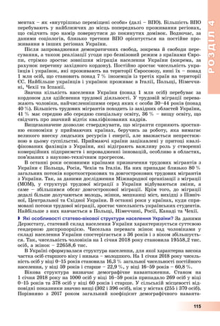 РОЗДІЛ4
115
ментах	–	як	«внутрішньо	перемі ені	особи»	(далі	–	ВПО).	 ільшість	ВПО	
перебувають	у	найближчих	до	місць	попереднього	проживання	регіонах,	
о	свідчить	про	намір	повернутися	до	покинутих	домівок.	Водночас,	за	
даними	 соціологів,	 близько	 третини	 ВПО	 орієнтується	 на	 постійне	 про-
живання	в	інших	регіонах	України.
Після	запровадження	демократичних	свобод,	зокрема	й	свободи	пере-
сування,	а	також	реалізації	угоди	про	безвізовий	режим	з	країнами	 вро-
пи,	 стрімко	 зростає	 зовнішня	 міграція	 населення	 України	 (зокрема,	 за	
рахунок	перетину	західного	кордону).	Постійно	зростає	чисельність	укра-
їнців	і	українок,	які	проживають	на	території	 вросоюзу,	нині	їх	–	понад	
1	млн	осіб,	 о	становить	понад	7		 	іноземців	із	третіх	країн	на	території	
С.	Найбільше	українців	і	українок	проживає	в	Італії,	Поль і,	Німеччи-
ні,	 ехії	та	Іспанії.
Значна	 кількість	 населення	 України	 (понад	 1	 млн	 осіб)	 перебуває	 за	
кордоном	для	здійснення	трудової	діяльності.	У	трудовій	міграції	перева-
жають	чоловіки,	найчисленнішими	серед	яких	є	особи	30–44	років	(понад	
40		 ).	 ільшість	трудових	мігрантів	походить	із	західних	областей	України,	
41		 	має	середню	або	середню	спеціальну	освіту,	36		 	–	ви у	освіту,	 о	
свідчить	про	значний	відтік	кваліфікованих	кадрів.
Ви езазначене	дозволяє	стверджувати,	 о	мігранти	сприяють	зростан-
ню	 економіки	 у	 приймаючих	 країнах,	 беручись	 за	 роботу,	 яка	 вимагає	
великого	внеску	людських	ресурсів	і	енергії,	але	вважається	непрестиж-
ною	в	цьому	суспільстві.	Приймаючі	країни	зацікавлені	у	притоці	квалі-
фікованих	фахівців	з	України,	які	відіграють	важливу	роль	у	створенні	
комерційних	підприємств	і	впровадженні	інновацій,	особливо	в	областях,	
пов’язаних	з	науково-технічним	прогресом.
В	останні	роки	основними	країнами	призначення	трудових	мігрантів	з	
України	є	Поль а,	Росія,	 ехія	та	Італія.	На	них	припадає	близько	80		 	
загальних	потоків	короткострокових	та	довгострокових	трудових	мігрантів	
з	України.	Так,	за	даними	дослідження	Міжнародної	організації	з	міграції	
(МОМ),	 у	 структурі	 трудової	 міграції	 з	 України	 відбуваються	 зміни,	 а	
саме	 –	 збільшився	 обсяг	 довгострокової	 міграції.	 Крім	 того,	 до	 міграції	
дедалі	більше	долучаються	молодь,	жінки,	мешканці	міст,	вихідці	з	Північ-
ної,	 ентральної	та	Східної	України.	В	останні	роки	у	країнах,	куди	спря-
мовані	потоки	трудової	міграції,	зростає	чисельність	українських	студентів.	
Найбільше	з	них	навчається	в	Поль і,	Німеччині,	Росії,	Канаді	та	 ехії.
 кі осо ливості статево вікової структури населення країни За	даними	
Держстату,	статевий	склад	населення	України	характеризується	суттєвою	
гендерною	 диспропорцією.	 исельна	 перевага	 жінок	 над	 чоловіками	 у	
складі	населення	України	спостерігається	з	36	років	і	з	віком	збільшуєть-
ся.	Так,	чисельність	чоловіків	на	1	січня	2018	року	становила	19558,2	тис.	
осіб,	а	жінок	–	22658,6	тис.
В	Україні	сформувалася	структура	населення,	для	якої	характерна	висока	
частка	осіб	старшого	віку	і	низька	–	молодшого.	На	1	січня	2018	року	чисель-
ність	осіб	у	віці	0–15	років	становила	16,3		 	загальної	чисельності	постійного	
населення,	у	віці	59	років	і	старше	–	22,9		 ,	у	віці	16–59	років	–	60,8		 .
Вікова	 структура	 визначає	 демографічне	 навантаження.	 Станом	 на	
1	січня	2018	року	на	1000	осіб	у	віці	16–59	років	припадало	269	осіб	у	віці	
0–15	років	та	378	осіб	у	віці	60	років	і	старше.	У	сільській	місцевості	від-
повідні	показники	значно	ви і	(302	і	396	осіб),	ніж	у	містах	(255	і	370	осіб).
Порівняно	 з	 2017	 роком	 загальний	 коефіцієнт	 демографічного	 наванта-
 