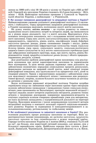 РОЗДІЛ4
116
ження	на	1000	осіб	у	віці	16–59	років	у	цілому	по	Україні	зріс	з	632	до	647	
осіб.	Середній	вік	населення	України	становить	41,2	роки	(чоловіків	–	38,5,	
жінок	–	43,8).	Найстаріше	населення	проживає	у	Сумській	та	 ернігів-
ській	областях	України,	а	наймолодше	–	у	Рівненській.
 кі основні оло ення де огра ічної та ігра і ної олітики в країні
Найважливішими	умовами	успішності	демографічної	політики	є	її	систем-
ність	і	стабільність.	Серед	пріоритетних	напрямків	демографічної	політики	
в	Україні	насамперед	виділяють	поліпшення	якості	життя	населення.
На	 думку	 вчених,	 ÿêіñòü æèòòÿ	 –	 це	 ступінь	 розвитку	 та	 повнота	
задоволення	всього	комплексу	потреб	та	інтересів	людей,	 о	виявляються	
як	у	різних	видах	діяльності,	так	і	в	житті	загалом.	Виділяються	п’ять	
основних	інтегральних	показників,	які	є	складовими	якісної	життєдіяль-
ності	населення.	Серед	них:	якість населення	(очікувана	тривалість	життя,	
народжуваність,	смертність,	рівень	освіти,	кваліфікація	то о) 	добробут
населення	 (реальні	 доходи,	 рівень	 споживання	 товарів	 і	 послуг,	 рівень	
забезпечення	потужностями	інфраструктури	суспільства	то о) 	соціальна
без ека	 (рівень	 умов	 праці,	 соціального	 захисту,	 соціально-політичного	
здоров’я	самого	суспільства	та	ін.) 	якість навколи нього середовища	(дані	
про	забруднення	повітряного	простору,	води,	про	якість	 рунту,	рівень	біо-
різноманіття	то о) 	 риродно кліматичні умови	(склад	і	обсяги	природно-
сировинних	ресурсів,	клімат).
Для	розв’язання	проблем	демографічної	кризи	насамперед	слід	реалізу-
вати	 положення	 про	 якісні	 характеристики	 населення	 та	 гармонізацію	
його	 відтворення.	 Із	 цією	 метою	 держава	 спрямовує	 свою	 діяльність	 на	
забезпечення	економічних	передумов	уповільнення	процесів	депопуляції,
формування	 настанов	 на	 здоровий	 спосіб	 життя,	 нової	 ціннісної	 основи	
демографічної	поведінки,	яка	 рунтувалася	б	на	пріоритетах	сім’ї,	дітей	та	
гендерної	рівності.	Одним	з	перспективних	напрямів	є	забезпечення	умов	
для	можливості	поєднання	зайнятості	жінки	і	виконання	нею	репродук-
тивної	функції,	зокрема,	шляхом	більшого	залучення	чоловіків	до	догляду	
за	дитиною	у	ранньому	віці.
Задля	 поліпшення	 державної	 міграційної	 політики	 України	 потрібно	
спрямувати	владу	на:	зменшення	втрат	населення	країни	через	еміграцію	
шляхом	забезпечення	громадянам	і	громадянкам	гідних	соціально-еконо-
мічних	умов	проживання	на	 атьків ині 	протидію	незаконній	міграції	і	
торгівлі	людьми 	захист	інтересів	українських	емігрантів,	розвиток	тісних	
зв’язків	 з	 іноземними	 діаспорами 	 повернення	 працівників-мігрантів	 та	
етнічних	українців	шляхом	створення	привабливих	умов	для	використан-
ня	їхніх	валютних	зао аджень	у	підприємницькій	діяльності	на	території	
України.	Важливим	моментом	є	також	запровадження	сукупності	методів	
міграційної	політики	в	контексті	загальної	стратегії	соціально-економіч-
ного	 розвитку	 України	 та	 підви ення	 її	 конкурентоспроможності	 в	 за-
гальнонаціональному,	регіональному	та	глобальному	вимірі.
 кі осо ливості розселення та за нятості населення в країні Під	 роз-
селенням	 розуміють	 процес	 розподілу	 населення	 по	 території.	 Воно	 ха-
рактеризується	такими	показниками,	як	густота населення,	суку ність
населених унктів	 та	 їхнє	 с іввідно ення в ме ах території країни.	
Середня	густота	населення	України	на	1	жовтня	2018	р.	становила	75,15	осіб	
на	км2
,	 о	більше,	ніж	пересічний	світовий	показник,	але	менше,	ніж	у	
більшості	європейських	країн.	Найбільша	середня	його	густота	в	Доне-
цькій,	 ьвівській,	 ернівецькій,	Дніпропетровській	областях	та	у	м.	Києві.	
 