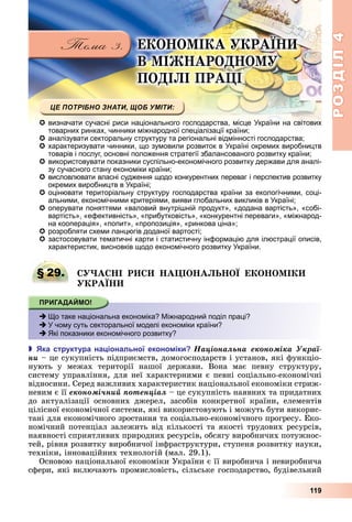 РОЗДІЛ4
119
Е О О І А РА
В І АРО О
ПО І І ПРА І
 визначати сучасні риси національного господарства, місце України на світових
товарних ринках, чинники міжнародної спеціалізації країни;
 аналізувати секторальну структуру та регіональні відмінності господарства;
 характеризувати чинники, що зумовили розвиток в Україні окремих виробництв
товарів і послуг, основні положення стратегії збалансованого розвитку країни;
 використовувати показники суспільно-економічного розвитку держави для аналі-
зу сучасного стану економіки країни;
 висловлювати власні судження щодо конкурентних переваг і перспектив розвитку
окремих виробництв в Україні;
 оцінювати територіальну структуру господарства країни за екологічними, соці-
альними, економічними критеріями, вияви глобальних викликів в Україні;
 оперувати поняттями «валовий внутрішній продукт», «додана вартість», «собі-
вартість», «ефективність», «прибутковість», «конкурентні переваги», «міжнарод-
на кооперація», «попит», «пропозиція», «ринкова ціна»;
 розробляти схеми ланцюгів доданої вартості;
 застосовувати тематичні карти і статистичну інформацію для ілюстрації описів,
характеристик, висновків щодо економічного розвитку України.
§ 29. А І Р А ІО А О Е О О І
РА
 Що таке національна економіка? Міжнародний поділ праці?
 У чому суть секторальної моделі економіки країни?
 Які показники економічного розвитку?
 ка структура на іональної еконо іки Íàöіîíàëüíà åêîíîìіêà Óêðàї-
íè	–	це	сукупність	підприємств,	домогосподарств	і	установ,	які	функціо-
нують	 у	 межах	 території	 нашої	 держави.	 Вона	 має	 певну	 структуру,	
систему	управління,	для	неї	характерними	є	певні	соціально-економічні	
відносини.	Серед	важливих	характеристик	національної	економіки	стриж-
невим	є	її	åêîíîìі÷íèé ïîòåíöіàë	–	це	сукупність	наявних	та	придатних	
до	 актуалізації	 основних	 джерел,	 засобів	 конкретної	 країни,	 елементів	
цілісної	економічної	системи,	які	використовують	і	можуть	бути	викорис-
тані	для	економічного	зростання	та	соціально-економічного	прогресу.	Еко-
номічний	потенціал	залежить	від	кількості	та	якості	трудових	ресурсів,	
наявності	сприятливих	природних	ресурсів,	обсягу	виробничих	потужнос-
тей,	рівня	розвитку	виробничої	інфраструктури,	ступеня	розвитку	науки,	
техніки,	інноваційних	технологій	(мал.	29.1).
Основою	національної	економіки	України	є	її	виробнича	і	невиробнича	
сфери,	які	включають	промисловість,	сільське	господарство,	будівельний	
§ 29. А І Р А ІО А О Е О О І
 Що таке національна економіка? Міжнародний поділ праці?
 У чому суть секторальної моделі економіки країни?
 Які показники економічного розвитку?
 