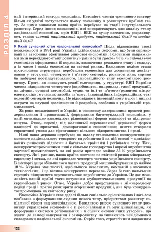 РОЗДІЛ4
122
ний	і	вторинний	сектори	економіки.	Натомість	частка	третинного	сектору	
більш	як	удвічі	поступається	цьому	показнику	в	розвинутих	країнах	сві-
ту.	 За	 цими	 ознаками	 наша	 країна	 перебуває	 на	 стадії	 індустріального	
розвитку.	Серед	інших	показників,	які	використовують	для	аналізу	стану	
національної	економіки,	крім	ВВП	і	ВВП	на	душу	населення,	розрахову-
ють	також	чистий національний родукт,	національний дохід	та	особис
тий дохід.
 ки сучасни стан на іональної еконо іки Після	 відновлення	 своєї	
	незалежності	в	1991	році	Україна	здійснювала	реформи,	 о	були	спрямо-
вані	на	створення	ефективної	ринкової	економіки.	Головними	напрямка-
ми	змін	перехідного	етапу	розвитку	країни	були	суверенізація національної
економіки:	оформлення	її	кордонів,	визначення	реального	стану	і	складу,	
а	із	часом	і	вихід	економіки	на	світові	ринки.	Важливою	подією	стала	
проголошена	 структурна	 перебудова	 економіки	 для	 досягнення	 доміну-
вання	 у	 структурі	 четвертого	 і	 п’ятого	 секторів,	 розвиток	 яких	 сприяв	
би	 побудові	 постіндустріального,	 інноваційного	 типу	 економічного	 роз-
витку.	Проте,	як	показують	реалії	сьогодення,	у	структурі	ВВП	України	
частка	підприємств	четвертого	(виробництво,	наприклад,	такої	продукції,	
як	літаки,	сучасні	автомобілі,	судна	та	ін.)	та	п’ятого	(розвиток	мікро-
електроніки,	сучасних	засобів	зв’язку,	інноваційних	інформаційних	тех-
нологій)	секторів	незначна.	Не	відповідають	інноваційному	курсу	і	низькі	
затрати	на	наукові	дослідження	й	розробки,	особливо	в	українській	про-
мисловості.
За	роки	незалежності	в	Україні	в	основному	завершилися	процеси	роз-
державлення	 і	 приватизації,	 формування	 багатоукладної	 економіки,	 у	
якій	оптимально	взаємодіють	різноманітні	форми	власності	та	підприєм-
ництва.	 Отже,	 перехід	 від	 колишньої	 переважаючої	 державної	 форми	
власності	 до	 приватної,	 демократизація	 економічного	 життя	 створили	
сприятливі	умови	для	ефективного	вільного	підприємництва	і	праці.
Нині	наша	держава	перебуває	на	шляху	становлення	конкурентоспро-
можного	національного	товарного	виробництва	і	на	цій	основі	–	цивілізо-
ваних	 ринкових	 відносин	 з	 багатьма	 країнами	 і	 регіонами	 світу.	 Так,	
конкурентоспроможними	нині	є	сільське	господарство	і	окремі	виробництва	
харчової	промисловості,	на	які	разом	припадає	майже	35		 	українського	
експорту.	 к	і	раніше,	наша	країна	постачає	на	світовий	ринок	мінеральну	
сировину	і	метал,	на	які	припадає	четверта	частина	українського	експорту.	
В	експорті	де о	збільшилася	частка	продукції	машинобудування	до	майже	
10		 .	Україна	має	тисячі,	здебільшого	невеликих,	компаній	з	високими	
технологіями,	і	це	велика	конкурентна	перевага.	Зараз	багато	польських	
середніх	підприємств	переносять	своє	виробництво	до	України.	 е	дає	мож-
ливість	нашій	країні	стати	потужним	«субпостачальником»	продукції	на	
європейський	ринок.	Отже,	Україна	добре	представлена	в	міжнародному	
поділі	праці	і	прагне	розширити	асортимент	продукції,	яка	буде	конкурен-
тоспроможною	на	світовому	рину.
Економіка	України	стає	дедалі	більш	соціально	орієнтованою	і	загалом	
пов’язана	з	формуванням	людини	нового	типу,	пріоритетом	розвитку	со-
ціальної	сфери	над	матеріальною.	Важливою	рисою	сучасного	етапу	роз-
витку	української	економіки	є	її	регіоналізація	та	муніципалізація,	як	
формування	системи	регіональних	і	місцевих	економічних	утворень,	 о	
здатні	до	самофінансування	і	саморозвитку,	залишаючись	невід’ємними	
складовими	національної	економіки.	Окрім	того,	стратегічним	завданням	
 
