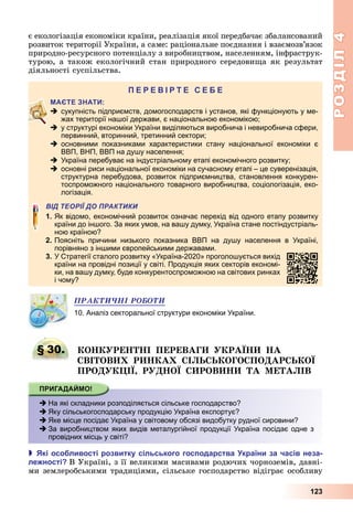 РОЗДІЛ4
123
є	екологізація	економіки	країни,	реалізація	якої	передбачає	збалансований	
розвиток	території	України,	а	саме:	раціональне	поєднання	і	взаємозв’язок	
природно-ресурсного	потенціалу	з	виробництвом,	населенням,	інфраструк-
турою,	а	також	екологічний	стан	природного	середови а	як	результат	
діяльності	суспільства.
П
 сукупність підприємств, домогосподарств і установ, які функціонують у ме-
жах території нашої держави, є національною економікою;
 у структурі економіки України виділяються виробнича і невиробнича сфери,
первинний, вторинний, третинний сектори;
 основними показниками характеристики стану національної економіки є
ВВП, ВНП, ВВП на душу населення;
 Україна перебуває на індустріальному етапі економічного розвитку;
 основні риси національної економіки на сучасному етапі – це суверенізація,
структурна перебудова, розвиток підприємництва, становлення конкурен-
тоспроможного національного товарного виробництва, соціологізація, еко-
логізація.
ВІД ТЕОРІЇ ДО ПРАКТИКИ
1. Як відомо, економічний розвиток означає перехід від одного етапу розвитку
країни до іншого. За яких умов, на вашу думку, Україна стане постіндустріаль-
ною країною?
2. Поясніть причини низького показника ВВП на душу населення в Україні,
порівняно з іншими європейськими державами.
3. У Стратегії сталого розвитку «Україна-2020» проголошується вихід
країни на провідні позиції у світі. Продукція яких секторів економі-
ки, на вашу думку, буде конкурентоспроможною на світових ринках
і чому?
ÏÐÀÊÒÈ×ÍІ ÐÎÁÎÒÈ
10. Аналіз секторальної структури економіки України.
§ 30. О РЕ І ПЕРЕВАГ РА А
ВІ ОВ Р А І ОГО ПО АР О
ПРО І Р О РОВ А Е А ІВ
 На які складники розподіляється сільське господарство?
 Яку сільськогосподарську продукцію Україна експортує?
 Яке місце посідає Україна у світовому обсязі видобутку рудної сировини?
 За виробництвом яких видів металургійної продукції Україна посідає одне з
провідних місць у світі?
 кі осо ливості розвитку сільського гос одарства країни за часів неза
ле ності В	Україні,	з	її	великими	масивами	родючих	чорноземів,	давні-
ми	землеробськими	традиціями,	сільське	господарство	відіграє	особливу	
§ 30. О РЕ
 На які складники розподіляється сільське господарство?
 Яку сільськогосподарську продукцію Україна експортує?
 Яке місце посідає Україна у світовому обсязі видобутку рудної сировини?
 За виробництвом яких видів металургійної продукції Україна посідає одне з
провідних місць у світі?
 