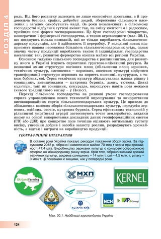 РОЗДІЛ4
124
роль.	Від	його	розвитку	залежить	не	лише	економічне	зростання,	а	й	про-
довольча	 безпека	 країни,	 добробут	 людей,	 збереження	 сільського	 насе-
лення	 і	 загалом	 самобутність	 нації.	 За	 роки	 незалежності	 в	 сільському	
господарстві	відбулися	суттєві	зміни:	так,	на	зміну	колгоспам	і	радгоспам,	
прийшли	нові	форми	господарювання.	 е	були	господарські	товариства,	
кооперативи	і	фермерські	господарства,	а	також	агрохолдинги	(мал.	30.1),	
о	поєднують	кілька	компаній,	які	не	тільки	виробляють	сільськогоспо-
дарську	продукцію,	але	й	здійснюють	її	переробку.	У	володінні	нових	під-
приємств	наявна	переважна	більшість	сільськогосподарських	угідь,	однак	
значну	частку	продукції	виробляють	також	й	індивідуальні	господарства	
населення:	так,	розвиток	фермерства	охопив	майже	всі	регіони	України.
Основною	галуззю	сільського	господарства	є	рослинництво,	для	розвит-
ку	якого	в	Україні	існують	сприятливі	 рунтово-кліматичні	ресурси.	За	
незначної	 зміни	 структури	 посівних	 пло 	 (збільшення	 пло 	 зернових,	
технічних	культур,	зменшення	–	кормових,	овочевих	культур)	відбулися	
трансформації	структури	зернових	на	користь	пшениці,	кукурудзи,	а	та-
кож	бобових,	сої.	Серед	технічних	культур	збільшувалася	пло а	ріпаку	і	
соняшнику,	 зменшувалася	 –	 цукрових	 буряків,	 льону,	 тютюна.	 Деякі	
культури,	такі	як	соняшник,	кукурудза,	виро ують	навіть	поза	межами	
їхнього	традиційного	висіву	–	у	Поліссі.
Перехід	 сільського	 господарства	 на	 ринкові	 умови	 господарювання	
сприяв	 упровадженню	 нових	 технологій	 виро ування	 та	 використання	
високоврожайних	 сортів	 сільськогосподарських	 культур.	 е	 привело	 до	
збільшення	валових	зборів	сільськогосподарських	культур,	передусім	зер-
нових,	олійних,	овочів,	цукрових	буряків.	Серед	ефективних	технологій	у	
рільництві	українські	аграрії	застосовують	точне	землеробство,	завдяки	
якому	на	основі	використання	докладних	даних	геоінформаційних	систем	
(ГІС	або	ДЗЗ)	про	конкретне	поле	точніше	оцінюють	оптимальну	густоту	
висіву,	унесення	добрив	і	засобів	захисту	рослин,	розраховують	урожай-
ність,	а	відтак	і	витрати	на	виробництво	продукції.
ÃÅÎÃÐÀÔІ×ÍÈÉ ІÍÒÅÐÀÊÒÈÂ
В останні роки Україна показує рекордні показники збору зерна. За під-
сумками 2018 р. зібрано і намолочено майже 70 млн т зерна при врожай-
ності 47,4 ц/га. Виробництво зернових культур є конкурентоспроможною
сферою на міжнародному ринку зерна. Крім того, зібрано значний врожай
технічних культур, зокрема соняшнику – 14 млн т, сої – 4,5 млн. т, ріпаку –
3 млн т. Ці показники є вищими, ніж у попередні роки.
В останні роки Україна показує рекордні показники збору зерна. За під-
сумками 2018 р. зібрано і намолочено майже 70 млн т зерна при врожай-
ності 47,4 ц/га. Виробництво зернових культур є конкурентоспроможною
сферою на міжнародному ринку зерна. Крім того, зібрано значний врожай
технічних культур, зокрема соняшнику – 14 млн т, сої – 4,5 млн. т, ріпаку –
3 млн т. Ці показники є вищими, ніж у попередні роки.
Мал. 30.1. Найбільші агрохолдинги України
 