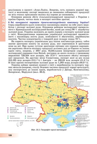 РОЗДІЛ4
126
реалізована	в	проекті	«Агро- ьвів».	Зокрема,	суть	ланцюга	доданої	вар-
тості	в	молочному	секторі	зводилася	до	зниження	собівартості	продукції	
на	всіх	етапах	просування	молока	від	корови	до	споживача.
Основним	 ринком	 збуту	 сільськогосподарської	 продукції	 з	 України	 є	
країни	 вропи,	частка	яких	в	експорті	постійно	зростає.
 кі конкурентні ереваги гірничо еталургі ного ко лексу країни
	Серед	виробництв	цього	комплексу	насамперед	звертає	на	себе	увагу	видо-
буток	і	експорт	залізної	руди.	Основним	районом	залізорудної	промисло-
вості	є	Криворізький	залізорудний	басейн,	який	дає	понад	90		 	видобутку	
залізної	руди.	Україна	належить	до	країн-лідерів	з	експорту	залізної	руди	
у	 світі.	 Конкурентними	 перевагами	 української	 залізорудної	 промисло-
вості	 є	 насамперед	 якість	 руди,	 особливості	 її	 збагачення,	 виробництво	
окатків.	 астка	концентратів	у	товарній	руді	складає	понад	70		 .
На	користь	експорту	українських	руд	також	кон’юнктура	ринку,	тобто	
значне	 зростання	 попиту	 на	 залізну	 руду,	 яке	 спричинило	 й	 зростання	
ціни	на	неї.	При	цьому	суттєве	зростання	світових	цін	сприяло	наро ен-
ню	вартісних	обсягів	експорту	продукції	залізних	руд	до	 вропи	та	інших	
країн	 світу,	 зокрема,	 у	 2017	 році.	 Найбільшим	 імпортером	 української	
залізорудної	сировини	став	Китай,	поставки	до	якого	склали	у	грошовому	
вираженні	 720,334	 млн	 доларів,	 або	 27,8		 	 загального	 обсягу	 експорту	
цієї	продукції.	На	другому	місці	Словаччина,	експорт	якої	за	рік	склав	
312,195	млн	доларів	(12,1		 )	і	Австрія	–	на	292,03	млн	доларів	(11,3		 ).	
В	інші	країни	експортовано	залізної	руди	на	1,263	млрд	доларів	(48,8		 ).
Україна	займає	провідні	позиції	у	світі	з	виробництва	та	експорту	чор-
них	металів	(зокрема,	сталі).	Основна	частина	продукції	чорної	металургії,	
яку	експортують	до	інших	країн,	виробляється	у	Дніпрі,	Ка	м’ян	сь	кому,	
Запоріжжі,	Маріуполі	(мал.	30.2).
Мал. 30.2. Географія чорної металургії
 