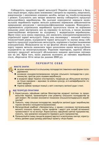 РОЗДІЛ4
127
Собівартість	продукції	чорної	металургії	України	складається	з	бага-
тьох	видів	витрат,	серед	яких	основними	є	витрати	на	сировину,	енергоносії,	
амортизацію	і	знецінення	основних	засобів,	витрат	на	техобслуговування	
і	ремонт.	Сукупність	цих	витрат	визначає	високу	собівартість	продукції	
металургійного	 виробництва.	 На	 сьогодні	 конкурентні	 переваги	 націо-
нальних	виробників	чорних		металів	зумовлені	переважно	забезпеченістю	
природними	 ресурсами	 і	 висококваліфікованими	 кадрами.	 Конкуренто-
спроможність	 українських	 виробників	 рунтується	 також	 на	 порівняно	
низькому	рівні	внутрішніх	цін	на	сировину	та	вугілля,	а	також	малими	
інвестиційними	 витратами	 на	 підтримку	 і	 модернізацію	 виробництва.	
Проте	існує	ціла	низка	перешкод,	які	знижують	конкурентоспроможність	
української	чорної	металургії.	Серед	них	насамперед	–	низький	техніко-
технологічний	рівень	підприємств	чорної	металургії	та	значно	ви а	собі-
вартість	продукції	українських	металургів,	порівняно	з	їхніми	іноземними	
конкурентами.	Незважаючи	на	те	 о	фізичні	обсяги	виробництва	та	екс-
порту	чорних	металів	знизилися	через	захоплення	низки	металургійних	
підприємств	 на	 неконтрольованих	 Україною	 територіях,	 вартісні	 обсяги	
експорту	продукції	металургії	збільшилися	завдяки	зростанню	світових	
цін	 на	 неї.	 Крім	 того,	 наша	 держава	 належить	 до	 світових	 виробників	
сталі,	зберігаючи	13-те	місце	(за	даними	2018	р.).
П
 за роки незалежності в сільському господарстві з’явилися нові форми госпо-
дарювання;
 основною конкурентоспроможною галуззю сільського господарства є рос-
линництво, зростає роль нішевих виробництв;
 в аграрній сфері України спостерігають тенденцію до збільшення експорту
не тільки сировини – зернових та олійних культур, а й напівфабрикатів і го-
тової продукції;
 Україна займає провідні позиції у світі з експорту залізної руди і сталі.
ВІД ТЕОРІЇ ДО ПРАКТИКИ
1. Користуючись офіційним сайтом Міністерства аграрної політики та продо-
вольства України, проаналізуйте стан розвитку сільського господарства на
цей момент. Які основні економічні показники сільськогосподарського вироб-
ництва?
2. Поясніть, чому сільське господарство, видобуток залізної руди і виробництво
чорних металів є конкурентоспроможними.
3. Металургійний комбінат «Запоріжсталь» є одним з основних постачальників
якісного плоского прокату, гнутих профілів і жерсті для потреб вітчизняної
промисловості та на експорт. Користуючись офіційним сайтом підприємства,
поясніть, чим зумовлені конкурентні переваги цього підприємства.
4. Проаналізуйте схему ланцюгів доданої вартості в молочному секторі, користу-
ючись даними щодо досвіду реалізації проекту «Агро-Львів».
 
