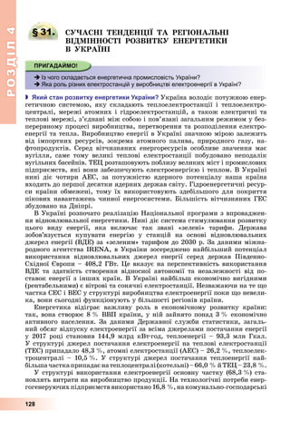 РОЗДІЛ4
128
§ 31. А І Е Е І А РЕГІО А І
ВІ І О І РО В Е ЕРГЕ
В РА І
 Із чого складається енергетична промисловість України?
 Яка роль різних електростанцій у виробництві електроенергії в Україні?
 ки стан розвитку енергетики країни Україна	володіє	потужною	енер-
гетичною	системою,	яку	складають	теплоелектростанції	і	теплоелектро-
централі,	мережі	атомних	і	гідроелектростанцій,	а	також	електричні	та	
теплові	мережі,	з’єднані	між	собою	і	пов’язані	загальним	режимом	у	без-
перервному	процесі	виробництва,	перетворення	та	розподілення	електро-
енергії	та	тепла.	Виробництво	енергії	в	Україні	значною	мірою	залежить	
від	 імпортних	 ресурсів,	 зокрема	 атомного	 палива,	 природного	 газу,	 на-
фтопродуктів.	 Серед	 вітчизняних	 енергоресурсів	 особливе	 значення	 має	
вугілля,	 саме	 тому	 великі	 теплові	 електростанції	 побудовано	 неподалік	
вугільних	басейнів.	ТЕ 	розташовують	поблизу	великих	міст	і	промислових	
підприємств,	які	вони	забезпечують	електроенергією	і	теплом.	В	Україні	
нині	 діє	 чотири	 АЕС,	 за	 потужністю	 ядерного	 потенціалу	 наша	 країна	
входить	до	першої	десятки	ядерних	держав	світу.	Гідроенергетичні	ресур-
си	країни	обмежені,	тому	їх	використовують	здебільшого	для	покриття	
пікових	навантажень	чинної	енергосистеми.	 ільшість	вітчизняних	ГЕС	
збудовано	на	Дніпрі.
В	Україні	розпочато	реалізацію	Національної	програми	з	впроваджен-
ня	відновлювальної	енергетики.	Нині	діє	система	стимулювання	розвитку	
цього	 виду	 енергії,	 яка	 включає	 так	 звані	 «зелені»	 тарифи.	 Держава	
зобов’язується	 купувати	 енергію	 у	 станцій	 на	 основі	 відновлювальних	
джерел	енергії	(ВДЕ)	за	«зеленим»	тарифом	до	2030	р.	За	даними	міжна-
родного	агентства	I N ,	в	України	зосереджено	найбільший	потенціал	
використання	 відновлювальних	 джерел	 енергії	 серед	 держав	 Південно-
Східної	 вропи	–	408,2	ГВт.	 е	вказує	на	перспективність	використання	
ВДЕ	 та	 здатність	 створення	 відносної	 автономії	 та	 незалежності	 від	 по-
ставок	енергії	з	інших	країн.	В	Україні	найбільш	економічно	вигідними	
(рентабельними)	є	вітрові	та	сонячні	електростанції.	Незважаючи	на	те	 о	
частка	СЕС	і	ВЕС	у	структурі	виробництва	електроенергії	поки	 о	невели-
ка,	вони	сьогодні	функціонують	у	більшості	регіонів	країни.
Енергетика	 відіграє	 важливу	 роль	 в	 економічному	 розвитку	 країни:	
так,	вона	створює	8		 	ВВП	країни,	у	ній	зайнято	понад	3		 	економічно	
активного	населення.	За	даними	Державної	служби	статистики,	загаль-
ний	обсяг	відпуску	електроенергії	за	всіма	джерелами	постачання	енергії	
у	2017	році	становив	144,9	млрд	кВт год,	теплоенергії	–	93,3	млн	Гкал.	
У	структурі	джерел	постачання	електроенергії	на	теплові	електростанції	
(ТЕС)	припадало	48,3		 ,	атомні	електростанції	(АЕС)	–	26,2		 ,	теплоелек-
троцентралі	–	10,5		 .	У	структурі	джерел	постачання	теплоенергії	най-
більша	частка	припадає	на	теплоцентралі	(котельні)	–	66,0		 	й	ТЕ 	–	23,8		 .
У	структурі	використання	електроенергії	основну	частку	(68,3		 )	ста-
новлять	витрати	на	виробництво	продукції.	На	технологічні	потреби	енер-
гогенеруючих	підприємств	використано	16,8		 ,	на	комунально-господарські	
§ 31. А І Е Е І А РЕГІО А І
 Із чого складається енергетична промисловість України?
 Яка роль різних електростанцій у виробництві електроенергії в Україні?
 