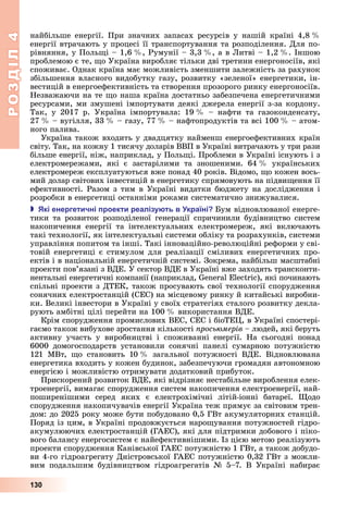 РОЗДІЛ4
130
найбільше	 енергії.	 При	 значних	 запасах	 ресурсів	 у	 нашій	 країні	 4,8		 	
енергії	втрачають	у	процесі	її	транспортування	та	розподілення.	Для	по-
рівняння,	у	Поль і	–	1,6		 ,	Румунії	–	3,3		 ,	а	в	 итві	–	1,2		 .	Іншою	
проблемою	є	те,	 о	Україна	виробляє	тільки	дві	третини	енергоносіїв,	які	
споживає.	Однак	країна	має	можливість	зменшити	залежність	за	рахунок	
збільшення	власного	видобутку	газу,	розвитку	«зеленої»	енергетики,	ін-
вестицій	в	енергоефективність	та	створення	прозорого	ринку	енергоносіїв.	
Незважаючи	на	те	 о	наша	країна	достатньо	забезпечена	енергетичними	
ресурсами,	ми	змушені	імпортувати	деякі	джерела	енергії	з-за	кордону.	
Так,	 у	 2017	 р.	 Україна	 імпортувала:	 19		 	 –	 нафти	 та	 газоконденсату,	
27		 	–	вугілля,	33		 	–	газу,	77		 	–	нафтопродуктів	та	всі	100		 	–	атом-
ного	палива.
Україна	також	входить	у	двадцятку	найменш	енергоефективних	країн	
світу.	Так,	на	кожну	1	тисячу	доларів	ВВП	в	Україні	витрачають	у	три	рази	
більше	енергії,	ніж,	наприклад,	у	Поль і.	Проблеми	в	Україні	існують	і	з	
електромережами,	 які	 є	 застарілими	 та	 зношеними.	 64		 	 українських	
електромереж	експлуатуються	вже	понад	40	років.	Відомо,	 о	кожен	вось-
мий	долар	світових	інвестицій	в	енергетику	спрямовують	на	підви ення	її	
ефективності.	Разом	з	тим	в	Україні	видатки	бюджету	на	дослідження	і	
розробки	в	енергетиці	останніми	роками	систематично	знижувалися.
 кі енергетичні роекти реалізу ть в країні ум	відновлюваної	енерге-
тики	 та	 розвиток	 розподіленої	 генерації	 спричинили	 будівництво	 систем	
накопичення	 енергії	 та	 інтелектуальних	 електромереж,	 які	 включають	
такі	технології,	як	інтелектуальні	системи	обліку	та	розрахунків,	системи	
управління	попитом	та	інші. Такі інноваційно-революційні	реформи	у	сві-
товій	енергетиці	є	стимулом	для	реалізації	сміливих	енергетичних	про-
ектів	і	в	національній	енергетичній	системі.	Зокрема,	найбільш	масштабні	
проекти	пов’язані	з	ВДЕ.	У	сектор	ВДЕ	в	Україні	вже	заходять	трансконти-
нентальні	енергетичні	компанії	(наприклад,	 	 ),	які	починають	
спільні	проекти	з	ДТЕК,	також	просувають	свої	технології	спорудження	
сонячних	електростанцій	(СЕС)	на	місцевому	ринку	й	китайські	виробни-
ки.	Великі	інвестори	в	Україні	у	своїх	стратегіях	сталого	розвитку	декла-
рують	амбітні	цілі	перейти	на	100		 	використання	ВДЕ.
Крім	спорудження	промислових	ВЕС,	СЕС	і	біоТЕ ,	в	Україні	спостері-
гаємо	також	вибухове	зростання	кількості	 рось мерів	–	людей,	які	беруть	
активну	 участь	 у	 виробництві	 і	 споживанні	 енергії.	 На	 сьогодні	 понад	
6000	 домогосподарств	 установили	 сонячні	 панелі	 сумарною	 потужністю	
121	 МВт,	 о	 становить	 10		 	 загальної	 потужності	 ВДЕ.	 Відновлювана	
енергетика	входить	у	кожен	будинок,	забезпечуючи	громадян	автономною	
енергією	і	можливістю	отримувати	додатковий	прибуток.
Прискорений	розвиток	ВДЕ,	які	відрізняє	нестабільне	вироблення	елек-
троенергії,	вимагає	спорудження	систем	накопичення	електроенергії,	най-
поширенішими	 серед	 яких	 є	 електрохімічні	 літій-іонні	 батареї.	 одо	
спорудження	накопичувачів	енергії	Україна	теж	прямує	за	світовим	трен-
дом:	до	2025	року	може	бути	побудовано	0,5	ГВт	акумуляторних	станцій.	
Поряд	із	цим,	в	Україні	продовжується	наро ування	потужностей	гідро-
акумулюючих	електростанцій	(ГАЕС),	які	для	підтримки	добового	і	піко-
вого	балансу	енергосистем	є	найефективнішими.	Із	цією	метою	реалізують	
проекти	спорудження	Канівської	ГАЕС	потужністю	1	ГВт,	а	також	добудо-
ви	4-го	гідроагрегату	Дністровської	ГАЕС	потужністю	0,32	ГВт	з	можли-
вим	 подальшим	 будівництвом	 гідроагрегатів	 №	 5–7.	 В	 Україні	 набирає	
 