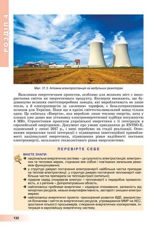 РОЗДІЛ4
132
Важливим	енергетичним	проектом,	особливо	для	великих	міст	є	вико-
ристання	сміття	як	енергетичного	продукту.	Експерти	вважають,	 о	бу-
дівництво	великих	сміттєпереробних	заводів,	які	вироблятимуть	не	лише	
тепло,	 а	 й	 електроенергію	 за	 «зеленим»	 тарифом,	 є	 безальтернативним	
шляхом	для	України.	Поки	 о	в	країні	сміттєспалювальний	завод	тільки	
один.	 е	київська	«Енергія»,	яка	виробляє	лише	теплову	енергію,	хоча	у	
планах	уже	давно	має	установку	електроенергетичної	турбіни	потужністю	
4	МВт.	Стратегічним	проектом	української	енергетики	є	її	інтеграція	в	
європейський	енергоринок.	Документ	про	умови	приєднання	до	 N S - ,	
підписаний	у	липні	2017	р.,	і	нині	перебуває	на	стадії	реалізації.	Осно-
вними	перевагами	такої	інтеграції	є	підви ення	інвестиційної	привабли-
вості	 національної	 енергетики,	 підви ення	 рівня	 надійності	 поставок	
електроенергії,	загального	технологічного	рівня	енергосистеми.
П
 національна енергетична система – це сукупність електростанцій, електрич-
них та теплових мереж, з’єднаних між собою і пов’язаних загальним режи-
мом функціонування;
 у структурі джерел постачання електроенергії найбільша частка припадає
на теплові електростанції, у структурі джерел постачання теплоенергії най-
більша частка припадала на теплоцентралі (котельні);
 лідером серед споживачів електро- і теплоенергії є переробна промисло-
вість, а з регіонів – Дніпропетровська область;
 найголовніші проблеми енергетики – надмірне споживання, залежність від
імпортних ресурсів, низька енергоефективність, застарілі і зношені електро-
мережі;
 найголовніші енергетичні проекти: прискорений розвиток ВДЕ, використан-
ня біопалива і сміття як енергетичних ресурсів, упровадження ММР на АЕС,
зростання кількості просьюмерів, створення енергетичних кооперативів, ін-
теграція в європейську енергетичну систему.
Мал. 31.3. Атомна електростанція на модульних реакторах
 