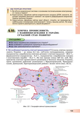 РОЗДІЛ4
133
ВІД ТЕОРІЇ ДО ПРАКТИКИ
1. Які об’єкти енергетичної системи є основними постачальниками електроенер-
гії і тепла в Україні?
2. Користуючись офіційним сайтом енергетичного холдингу ДТЕК, визначте, які
основні напрямки діяльності компанії і які проекти реформування енергетики
України пропонує холдинг.
3. Користуючись офіційним сайтом своєї області, з’ясуйте, які підприємства є
найбільшими споживачами електроенергії і тепла у вашому регіоні. Які енер-
гетичні проекти реалізуються у вашій місцевості?
§ 32. І І А ПРО ОВІ
І А О ВА Я В РА І
А А РО В
 Які хімічні виробництва розвиваються в Україні?
 Які особливості розміщення підприємств машинобудування?
 Що таке транснаціональні корпорації?
 кі осо ливості розвитку і ічної ро исловості Сучасна	хімічна	промис-
ловість	 України	 –	 це	 понад	 3,5	 тис.	 суб’єктів	 господарювання,	 зокрема:	
підприємства	з	виробництва	хімічних	речовин	і	хімічної	продукції	–	38,5		 ,	
фармацевтичні	підприємства	–	6,4		 ,	підприємства	з	виробництва	гумових	
і	пластмасових	виробів	–	55,1		 .	На	них	працює	понад	140	тис.	осіб.	Під-
приємства	хімічної	промисловості	розмі ено	в	багатьох	областях	України,	
проте	 основними	 районами	 розмі ення	 є	 Придніпровський,	 Прикарпат-
ський,	Донецький,	Причорноморський	райони	і	великі	міста	(мал.	32.1).
§ 32. І І А ПРО ОВІ
 Які хімічні виробництва розвиваються в Україні?
 Які особливості розміщення підприємств машинобудування?
 Що таке транснаціональні корпорації?
Мал. 32.1. Географія хімічної промисловості
 