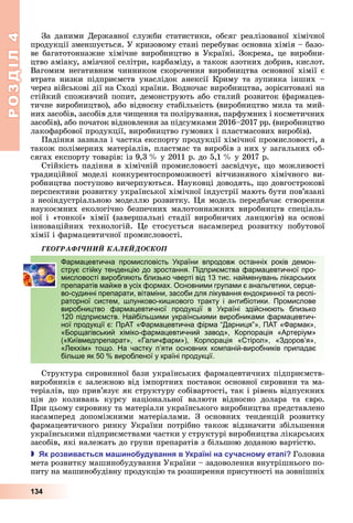 РОЗДІЛ4
134
За	даними	Державної	служби	статистики,	обсяг	реалізованої	хімічної	
продукції	зменшується.	У	кризовому	стані	перебуває	основна	хімія	–	базо-
ве	багатотоннажне	хімічне	виробництво	в	Україні.	Зокрема,	це	виробни-
цтво	аміаку,	аміачної	селітри,	карбаміду,	а	також	азотних	добрив,	кислот.	
Вагомим	негативним	чинником	скорочення	виробництва	основної	хімії	є	
втрата	 низки	 підприємств	 унаслідок	 анексії	 Криму	 та	 зупинка	 інших	 –	
через	військові	дії	на	Сході	країни.	Водночас	виробництва,	зорієнтовані	на	
стійкий	споживчий	попит,	демонструють	або	сталий	розвиток	(фармацев-
тичне	виробництво),	або	відносну	стабільність	(виробництво	мила	та	мий-
них	засобів,	засобів	для	чи ення	та	полірування,	парфумних	і	косметичних	
засобів),	або	початок	відновлення	за	підсумками	2016–2017	рр.	(вироб	ництво	
лакофарбової	продукції,	виробництво	гумових	і	пластмасових	виробів).
Падіння	зазнала	і	частка	експорту	продукції	хімічної	промисловості,	а	
також	полімерних	матеріалів,	пластмас	та	виробів	з	них	у	загальних	об-
сягах	експорту	товарів:	із	9,3		 	у	2011	р.	до	5,1		 	у	2017	р.
Стійкість	падіння	в	хімічній	промисловості	засвідчує,	 о	можливості	
традиційної	 моделі	 конкурентоспроможності	 вітчизняного	 хімічного	 ви-
робництва	поступово	вичерпуються.	Науковці	доводять,	 о	довгострокові	
перспективи	розвитку	української	хімічної	індустрії	мають	бути	пов’язані	
з	неоіндустріальною	моделлю	розвитку.	 я	модель	передбачає	створення	
наукоємних	екологічно	безпечних	малотоннажних	виробництв	спеціаль-
ної	і	«тонкої»	хімії	(завершальні	стадії	виробничих	ланцюгів)	на	основі	
інноваційних	 технологій.	 е	 стосується	 насамперед	 розвитку	 побутової	
хімії	і	фармацевтичної	промисловості.
ÃÅÎÃÐÀÔІ×ÍÈÉ ÊÀËÅÉÄÎÑÊÎÏ
Фармацевтична промисловість України впродовж останніх років демон-
струє стійку тенденцію до зростання. Підприємства фармацевтичної про-
мисловості виробляють близько чверті від 13 тис. найменувань лікарських
препаратів майже в усіх формах. Основними групами є анальгетики, серце-
во-судинні препарати, вітаміни, засоби для лікування ендокринної та респі-
раторної систем, шлунково-кишкового тракту і антибіотики. Промислове
виробництво фармацевтичної продукції в Україні здійснюють близько
120 підприємств. Найбільшими українськими виробниками фармацевтич-
ної продукції є: ПрАТ «Фармацевтична фірма “Дарниця”», ПАТ «Фармак»,
«Борщагівський хіміко-фармацевтичний завод», Корпорація «Артеріум»
(«Київмедпрепарат», «Галичфарм»), Корпорація «Стірол», «Здоров’я»,
«Лекхім» тощо. На частку п’яти основних компаній-виробників припадає
більше як 50 % виробленої у країні продукції.
Структура	сировинної	бази	українських	фармацевтичних	підприємств-
виробників	є	залежною	від	імпортних	поставок	основної	сировини	та	ма-
теріалів,	 о	прив’язує	як	структуру	собівартості,	так	і	рівень	відпускних	
цін	 до	 коливань	 курсу	 національної	 валюти	 відносно	 долара	 та	 євро.	
При	цьому	сировину	та	матеріали	українського	виробництва	представлено	
насамперед	 допоміжними	 матеріалами.	 З	 основних	 тенденцій	 розвитку	
фармацевтичного	ринку	України	потрібно	також	відзначити	збільшення	
українськими	підприємствами	частки	у	структурі	виробництва	лікарських	
засобів,	які	належать	до	групи	препаратів	з	більшою	доданою	вартістю.
 к розвива ться а ино удування в країні на сучасно у ета і Головна	
мета	розвитку	машинобудування	України	–	задоволення	внутрішнього	по-
питу	на	машинобудівну	продукцію	та	розширення	присутності	на	зовнішніх	
Фармацевтична промисловість України впродовж останніх років демон-
струє стійку тенденцію до зростання. Підприємства фармацевтичної про-
мисловості виробляють близько чверті від 13 тис. найменувань лікарських
препаратів майже в усіх формах. Основними групами є анальгетики, серце-
во-судинні препарати, вітаміни, засоби для лікування ендокринної та респі-
раторної систем, шлунково-кишкового тракту і антибіотики. Промислове
виробництво фармацевтичної продукції в Україні здійснюють близько
120 підприємств. Найбільшими українськими виробниками фармацевтич-
ної продукції є: ПрАТ «Фармацевтична фірма “Дарниця”», ПАТ «Фармак»,
«Борщагівський хіміко-фармацевтичний завод», Корпорація «Артеріум»
(«Київмедпрепарат», «Галичфарм»), Корпорація «Стірол», «Здоров’я»,
«Лекхім» тощо. На частку п’яти основних компаній-виробників припадає
більше як 50 % виробленої у країні продукції.
 