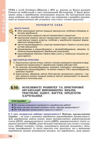 РОЗДІЛ4
138
У ФА	у	клубі	Гетеборга	(Швеція)	у	2011	р.,	внесено	до	Книги	рекордів	
Гіннеса	як	найбільший	у	світі	світлодіодний	3 -телевізор.	У	Києві	функ-
ціонує	завод	з	виробництва	світлодіодних	модулів.	На	сьогоднішній	день	
завод	здійснює	весь	виробничий	цикл:	від	отримання	і	розробки	докумен-
тації	до	відвантаження	або	установки	«під	ключ»	готової	продукції.
П
 обсяг реалізованої хімічної продукції зменшується, особливо в базовому хі-
мічному виробництві;
 частка експорту продукції хімічної промисловості знижується;
 перспективи розвитку хімічної промисловості мають орієнтуватися на нео-
індустріальну модель розвитку, особливо у виробництві продукції фарма-
цевтичної промисловості;
 частка машинобудування у структурі промисловості України в останні роки
суттєво зменшилася;
 прогресивними в машинобудуванні є автомобілебудування, авіаційне та
космічне машинобудування, виробництво електроніки;
 машинобудівний комплекс України бере участь у глобальних ланцюгах до-
даної вартості.
П
1. Користуючись картою атласу, поясніть чинники розміщення підприємств фар-
мацевтичної промисловості і виробництва товарів побутової хімії.
2. На прикладі автомобілебудування розкрийте особливості міжнародного ко-
оперування в машинобудуванні. Чи можна створити ТНК у машинобудівному
комплексі України?
3. Користуючись офіційним сайтом Міністерства економічного розвитку і тор-
гівлі, визначте основні тенденції розвитку хімічної промисловості та машино-
будування в поточному році.
§ 33. О О ВО І РО В А ПРО ОРОВО
ОРГА І А І В РО ВА Е ІВ
Е О ЯГ В Я ПРО ІВ
АР ВА Я
 Які чинники розміщення підприємств з виробництва меблів?
 До якого сектору економіки належать легка і харчова промисловість?
 Які ТНК харчової промисловості присутні в Україні?
 чого склада ться е лева ро исловість Ìåáëåâà ïðîìèñëîâіñòü
Óêðàїíè	–	це	одне	з	основних	виробництв	деревообробної	промисловості.	
Для	 виробництва	 меблів	 різних	 видів	 використовують	 деревостружкові	
плити	(ДСП),	деревоволокнисті	плити	(ДВП),	деревоволокнисті	плити	се-
редньої	 ільності	(МДФ),	різні	металеві	конструкції	для	столів	і	стільців,	
скло,	оббивні	тканини	і	шкіру,	наповнювачі,	розсувні	механізми	і	меха-
нізми	трансформації.	Із	цього	переліку	стає	зрозуміло,	 о	в	меблевому	
виробництві	задіяно	різноманітні	ресурси,	які	виробляють,	крім	дерево-
§ 33. О О ВО І РО В А ПРО ОРОВО
 Які чинники розміщення підприємств з виробництва меблів?
 До якого сектору економіки належать легка і харчова промисловість?
 Які ТНК харчової промисловості присутні в Україні?
 