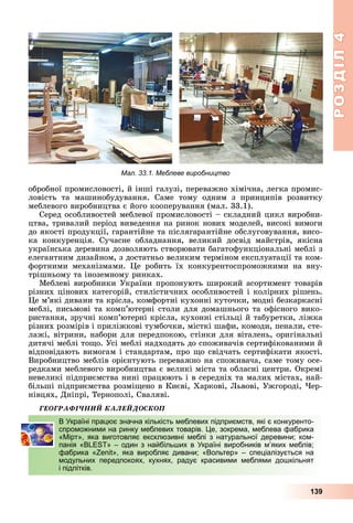 РОЗДІЛ4
139
обробної	промисловості,	й	інші	галузі,	переважно	хімічна,	легка	промис-
ловість	 та	 машинобудування.	 Саме	 тому	 одним	 з	 принципів	 розвитку	
меблевого	виробництва	є	його	кооперування	(мал.	33.1).
Серед	особливостей	меблевої	промисловості	–	складний	цикл	виробни-
цтва,	тривалий	період	виведення	на	ринок	нових	моделей,	високі	вимоги	
до	якості	продукції,	гарантійне	та	післягарантійне	обслуговування,	висо-
ка	 конкуренція.	 Сучасне	 обладнання,	 великий	 досвід	 майстрів,	 якісна	
українська	деревина	дозволяють	створювати	багатофункціональні	меблі	з	
елегантним	дизайном,	з	достатньо	великим	терміном	експлуатації	та	ком-
фортними	 механізмами.	 е	 робить	 їх	 конкурентоспроможними	 на	 вну-
трішньому	та	іноземному	ринках.
Меблеві	виробники України	пропонують	широкий	асортимент	товарів	
різних	цінових	категорій,	стилістичних	особливостей	і	колірних	рішень.	
е	м’які	дивани	та	крісла,	комфортні	кухонні	куточки,	модні	безкаркасні	
меблі,	письмові	та	комп’ютерні	столи	для	домашнього	та	офісного	вико-
ристання,	зручні	комп’ютерні	крісла,	кухонні	стільці	й	табуретки,	ліжка	
різних	розмірів	і	приліжкові	тумбочки,	місткі	шафи,	комоди,	пенали,	сте-
лажі,	вітрини,	набори	для	передпокою,	стінки	для	віталень,	оригінальні	
дитячі	меблі	то о.	Усі	меблі	надходять	до	споживачів	сертифікованими	й	
відповідають	вимогам	і	стандартам,	про	 о	свідчать	сертифікати	якості.	
Виробництво	меблів	орієнтують	переважно	на	споживача,	саме	тому	осе-
редками	меблевого	виробництва	є	великі	міста	та	обласні	центри.	Окремі	
невеликі	підприємства	нині	працюють	і	в	середніх	та	малих	містах,	най-
більші	підприємства	розмі ено	в	Києві,	Харкові,	 ьвові,	Ужгороді,	 ер-
нівцях,	Дніпрі,	Тернополі,	Сваляві.
ÃÅÎÃÐÀÔІ×ÍÈÉ ÊÀËÅÉÄÎÑÊÎÏ
В Україні працює значна кількість меблевих підприємств, які є конкуренто-
спроможними на ринку меблевих товарів. Це, зокрема, меблева фабрика
«Мірт», яка виготовляє ексклюзивні меблі з натуральної деревини; ком-
панія «BLEST» – один з найбільших в Україні виробників м’яких меблів;
фабрика «Zenit», яка виробляє дивани; «Вольтер» – спеціалізується на
модульних передпокоях, кухнях, радує красивими меблями дошкільнят
і підлітків.
В Україні працює значна кількість меблевих підприємств, які є конкуренто-
спроможними на ринку меблевих товарів. Це, зокрема, меблева фабрика
«Мірт», яка виготовляє ексклюзивні меблі з натуральної деревини; ком-
панія «BLEST» – один з найбільших в Україні виробників м’яких меблів;
фабрика «Zenit», яка виробляє дивани; «Вольтер» – спеціалізується на
модульних передпокоях, кухнях, радує красивими меблями дошкільнят
і підлітків.
Мал. 33.1. Меблеве виробництво
 