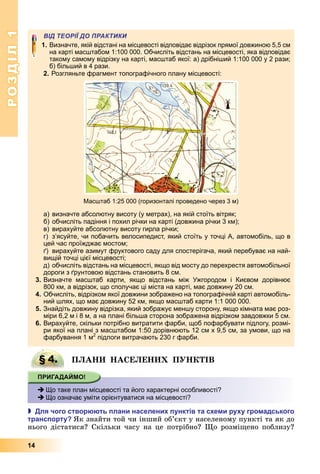 РОЗДІЛ1
14
ВІД ТЕОРІЇ ДО ПРАКТИКИ
1. Визначте, якій відстані на місцевості відповідає відрізок прямої довжиною 5,5 см
на карті масштабом 1:100 000. Обчисліть відстань на місцевості, яка відповідає
такому самому відрізку на карті, масштаб якої: а) дрібніший 1:100 000 у 2 рази;
б) більший в 4 рази.
2. Розгляньте фрагмент топографічного плану місцевості:
Масштаб 1:25 000 (горизонталі проведено через 3 м)
а) визначте абсолютну висоту (у метрах), на якій стоїть вітряк;
б) обчисліть падіння і похил річки на карті (довжина річки 3 км);
в) вирахуйте абсолютну висоту гирла річки;
г) з’ясуйте, чи побачить велосипедист, який стоїть у точці А, автомобіль, що в
цей час проїжджає мостом;
ґ) вирахуйте азимут фруктового саду для спостерігача, який перебуває на най-
вищій точці цієї місцевості;
д) обчисліть відстань на місцевості, якщо від мосту до перехрестя автомобільної
дороги з ґрунтовою відстань становить 8 см.
3. Визначте масштаб карти, якщо відстань між Ужгородом і Києвом дорівнює
800 км, а відрізок, що сполучає ці міста на карті, має довжину 20 см.
4. Обчисліть, відрізком якої довжини зображено на топографічній карті автомобіль-
ний шлях, що має довжину 52 км, якщо масштаб карти 1:1 000 000.
5. Знайдіть довжину відрізка, який зображує меншу сторону, якщо кімната має роз-
міри 6,2 м і 8 м, а на плані більша сторона зображена відрізком завдовжки 5 см.
6. Вирахуйте, скільки потрібно витратити фарби, щоб пофарбувати підлогу, розмі-
ри якої на плані з масштабом 1:50 дорівнюють 12 см х 9,5 см, за умови, що на
фарбування 1 м2
підлоги витрачають 230 г фарби.
§ 4. П А А Е Е П ІВ
 Що таке план місцевості та його характерні особливості?
 Що означає уміти орієнтуватися на місцевості?
 ля чого створ ть лани населени унктів та с е и ру у гро адського
транс орту к	знайти	той	чи	інший	об’єкт	у	населеному	пункті	та	як	до	
нього	дістатися 	Скільки	часу	на	це	потрібно 	 о	розмі ено	поблизу 	
§ 4. П А А Е Е П ІВ
 Що таке план місцевості та його характерні особливості?
 Що означає уміти орієнтуватися на місцевості?
 