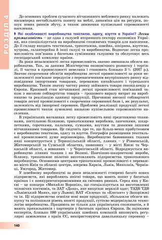 РОЗДІЛ4
140
До	основних	проблем	сучасного	вітчизняного	меблевого	ринку	належать	
насамперед	нестабільність	попиту	на	меблі,	динаміка	цін	на	ресурси,	по-
шук	 нових	 ринків	 збуту,	 а	 також	 зниження	 купівельної	 спроможності	
населення.
 кі осо ливості виро ни тва текстил одягу взуття в країні Ëåãêà
ïðîìèñëîâіñòü	–	це	одна	з	галузей	вторинного	сектору	економіки	Украї-
ни,	яка	спеціалізується	на	виробництві	споживчих	товарів	для	населення.	
До	її	складу	входять	текстильна,	трикотажна,	швейна,	шкіряна,	взуттєва,	
хутрова,	галантерейна	й	інші	галузі	та	виробництва.	Водночас	легка	про-
мисловість	пов’язана	з	багатьма	суміжними	галузями	та	обслуговує	весь	
господарський	комплекс	країни.
За	роки	незалежності	легка	промисловість	значно	зменшила	обсяги	ви-
робництва.	Так,	за	даними	Міністерства	економічного	розвитку	і	торгів-
лі,	її	частка	в	промисловості	невелика	і	становить	близько	3		 	(2017	р.).	
Значне	скорочення	обсягів	виробництва	легкої	промисловості	за	роки	не-
залежності	пов’язане	передусім	з	перенасиченням	внутрішнього	ринку	від-
повідними	 імпортними	 товарами,	 переважно	 китайського	 і	 турецького	
виробництва.	Також	значну	частку	ринку	займають	товари	секонд-хенду	з	
вропи.	 Кризовий	 стан	 вітчизняної	 легкої	 промисловості	 пов’язаний	 та-
кож	з	високою	собівартістю	товарів	–	грошового	виразу	витрат	на	вироб-
ництво	та	реалізацію	одиниці	продукції.	Причиною	високої	собівартості	
товарів	легкої	промисловості	є	скорочення	сировинної	бази	і,	як	результат,	
залежність	від	імпортної	сировини.	Проблеми	реалізації	продукції	легкої	
промисловості	також	зумовлені	низькою	купівельною	спроможністю	на-
селення.
В	українських	магазинах	легку	промисловість	нині	представлено	ткани-
нами,	постільною	білизною,	трикотажними	виробами,	панчохами,	шкар-
петками,	 сорочками,	 пальтами,	 сумками,	 взуттям	 та	 деякими	 іншими	
вітчизняними	товарами.	 е	свідчить	про	те,	 о	більш-менш	прибутковим	
є	виробництво	текстилю,	одягу	та	взуття.	Географія	розмі ення	текстиль-
ної	 промисловості	 дуже	 нерівномірна.	 Виробництво	 бавовняних	 тканин	
нині	концентрується	у	Тернопільській	області,	лляних	–	у	Рівненській,	
итомирській	та	Сумській	областях,	шовкових	–	у	місті	Києві	та	 ер-
каській	області,	а	вовняних	–	у	 ернігівській	області.	Відроджується	ви-
робництво	 лляних	 тканин	 і	 на	 Волині.	 Панчішно-шкарпеткові	 вироби,	
білизну,	 трикотажне	 полотно	 виготовляють	 підприємства	 трикотажного	
виробництва.	Основними	центрами	трикотажної	промисловості	є	переваж-
но	місто	Київ	та	обласні	центри,	зокрема	Харків,	 ьвів,	Миколаїв,	 ернів-
ці,	Ужгород,	 итомир.
У	швейному	виробництві	за	роки	незалежності	створено	багато	нових	
підприємств,	які	виробляють	якісні	товари,	 о	мають	попит	у	багатьох	
країнах	і	є	конкурентоспроможними	на	світових	ринках.	Серед	них	у	Ки-
єві	–	це	концерн	«Михайло	Воронін»,	 о	спеціалізується	на	виготовленні	
чоловічих	костюмів,	та	ЗАТ	«Дана»,	яке	випускає	верхній	одяг 	ТЗДВ	ТДВ	
« ьвівський	Маяк»,	 о	у	 ьвові 	ВАТ	«Селена»	та	«Елегант»	у	Запоріжжі	
та	ін.	 і	підприємства	освоїли	нові	види	продукції,	збільшили	обсяги	ви-
пуску	та	поліпшили	рівень	якості	продукції,	суттєво	модернізували	техно-
логію	виробництва.	Працюють	не	тільки	для	українських	споживачів,	а	й	
мають	прихильників	і	партнерів	у	багатьох	країнах	 вропи.	За	оцінками	
експертів,	близько	100	українських	швейних	компаній	виконують	регу-
лярні	замовлення	з	країн	 С,	використовуючи	давальницьку	сировину	–	
 