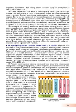 РОЗДІЛ4
141
сировину	 замовника.	 При	 цьому	 якість	 нашого	 одягу	 не	 поступається	
західним	виробникам.
Взуттєва	промисловість	в	Україні	розвивається	нестабільно.	Останніми	
роками	спостерігається	то	спад,	то	невеликий	підйом	виробництва	україн-
ського	 взуття.	 Окремі	 виробники	 намагаються	 експортувати	 взуття	 за	
кордон.	Проте	частка	продукції	вітчизняної	взуттєвої	промисловості	в	об-
сязі	світового	експорту	складає	менше	ніж	1		 	у	вартісному	вимірі	(2017	р.).	
Деякі	українські	виробники	йдуть	на	те,	 об	шити	взуття	для	зарубіжних	
відомих	брендів,	використовуючи	давальницьку	сировину.	Усе	взуття,	ви-
роблене	з	давальницької	сировини,	реалізується	переважно	в	країнах	 С.
Незважаючи	на	існуючі	проблеми,	за	оцінками	експертів,	нині	частка	
взуття	українського	виробництва	на	ринку	стала	істотно	більшою	і	стано-
вить	30–40		 .	Основними	центрами	виробництва	взуття,	як	і	раніше,	є	
міста	Харків,	 ьвів,	Запоріжжя,	Дніпро,	 уцьк,	Одеса	та	ін.	Для	того	 об	
завжди	бути	в	тренді,	відомі	взуттєві	фабрики	України	вивчають	і	впрова-
джують	 інноваційні	 технології	 виробництва,	 створюють	 сучасні	 моделі,	
застосовуючи	 нові	 зносостійкі	 штучні	 матеріали.	 астіше	 використову-
ють,	 крім	 шкіри,	 натуральні	 тканини,	 нові	 устілки,	 застібки,	 шнурки	
то о.	 е	дає	можливість	де о	знизити	собівартість	продукції,	а	відтак,	і	
вартість	взуття	в	роздрібній	торгівлі.
 кі тенден ії розвитку арчової ро исловості в країні Харчова	 про-
мисловість	бере	безпосередню	участь	у	створенні	продовольчого	комплек-
су	країни,	який	є	одним	з	головних	в	соціально-економічному	розвитку	
будь-якої	держави.	Абсолютна	більшість	продуктів	харчування,	 о	спо-
живаються	 в	 нашій	 державі,	 –	 українського	 виробництва.	 За	 даними	
	Державної	 служби	 статистики,	 частка	 харчової	 промисловості	 в	 обсязі	
реалізованої	промислової	продукції	України	становить	21		 	(2017	р.).	За	
даними	 Державної	 служби	 статистики,	 на	 внутрішньому	 ринку	 частка	
продажу	вітчизняних	продовольчих	товарів	є	досить	високою	і	становить	
понад	80		 	(2018	р.).
В	 Україні	 налагоджено	 випуск	 різноманітних	 продуктів	 харчування,	
які	представлені	бурякоцукровим,	олійно-жировим,	маслосироробним,	пло-
	доовочеконсервним,	рибним,	хлібопекарським,	макаронним,	борошномель-
ним,	 круп’яним,	 кондитерським,	 пивоварним,	 виноробним	 та	 іншими	
виробництвами	(мал.	33.2).	У	цих	виробництвах	використовується	переваж-
но	сільськогосподарська	сировина,	а	харчова	промисловість	випускає	пере-
важно	кінцеву	готову	продукцію.
Харчова	промисловість	розвива-
ється	 практично	 в	 усіх	 областях	
України	 (мал.	 33.3).	 Визначальну	
роль	 у	 розмі енні	 її	 підприємств	
відіграють	 два	 чинники	 –	 наяв-
ність	 сировини	 і	 споживача.	 До	
сировини	тяжіють	ті	підприємства,	
які	використовують	малотранспор-
табельну	сировину.	 е	насамперед	
виробництво	цукру,	консервів,	мас-
лоробне,	 круп’яне,	 рибне	 і	 чайне	
виробництва.	На	споживача	орієн-
туються	 підприємства,	 о	 вироб-
ляють	хлібопекарські,	макаронні	і	
Мал. 33.2. Структура харчової
промисловості
 