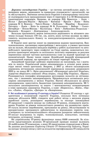 РОЗДІЛ4
144
Äîðîæíє ãîñïîäàðñòâî Óêðàїíè	–	це	система	автомобільних	доріг,	ін-
женерних	мереж,	державних	та	приватних	підприємств	і	організацій,	 о	
їх	обслуговують.	Значення	автошляхів	України	в	міжнародному	сполучен-
ні	підтверджується	проходженням	через	її	територію	4	із	10	Міжнародних	
транспортних	 коридорів.	 Зокрема,	 це	 коридор	 №3:	 рюссель	 –	 Ахен	 –	
Кельн	–	Дрезден/ ерлін	–	Вроцлав	–	Катовіце	–	Краків	–	 ьвів	–	Київ 	
коридор	№	5:	Венеція	–	Трієст/Копер	–	 юбляна	–	Марибор	–	 удапешт-
Ужгород	–	 ьвів	–	Київ	та	коридор	№	9:	Гельсинки	–	Виборг	–	Санкт-
Петербург	–	Псков-Москва	–	Калініград	–	Київ	–	 юбашівка/Роздольна	–	
Кишинів	–	 ухарест	–	Дімітровград	–	Александруполіс.
Загальна	протяжність	мереж	автошляхів	державного	та	місцевого	зна-
чення	складає	близько	170	тис.	км,	якість	яких	суттєво	впливає	на	ефек-
тивність	 національного	 бізнесу	 та	 конкурентоспроможність	 української	
економіки.	
В	Україні	нині	зростає	попит	на	перевезення	водним	транспортом.	Ван-
тажовласники,	насамперед	зернотрейдери	і	металурги,	в	умовах	зростання	
цін	на	пальне,	збільшення	випадків	перебоїв	у	роботі	залізничного	та	авто-
мобільного	транспорту	через	конфлікт	на	Сході	країни,	намагаються	ско-
ротити	транспортні	витрати	та	поліпшити	логістику	перевезень	за	рахунок	
перенесення	значної	частини	вантажопотоку	саме	на	водний	транспорт	як	
економічніший.	 ьому	 також	 сприяє	 Дунайський	 (водний)	 міжнародний	
транспортний	коридор,	 о	проходить	на	півдні	території	України.
Авіаційний	транспорт	здійснює	перевезення	як	пасажирів,	так	і	ванта-
жів	та	пошти.	Український	ринок	авіаперевезень	в	останні	роки	демон-
струє	високі	темпи	зростання.	Зокрема,	у	2017	р.	обсяги	пасажирських	
перевезень	вітчизняних	авіакомпаній	переви или	показник	докризового	
2013	р.	на	понад	30		 .	Крім	авіакомпанії	«Міжнародні	авіалінії	України»,	
лідерство	зберігають	компанії	«Роза	вітрів»,	«Азур	Ейр	Україна»,	« раво».	
Розширюється	географія	міжнародних	регулярних	польотів	як	вітчизня-
них,	так	і	іноземних	авіаперевізників.	Продовжується	активізація	регу-
лярних	авіаперевезень	у	межах	України.	Значно	збільшилася	на	ринку	
авіаперевезень	присутність	бюджетних	(дешевих)	авіаперевізників.	98		 	
загального	 пасажиропотоку	 та	 пошто-	 і	 вантажопотоку	 сконцентровано	
в	семи	провідних	аеропортах	України,	а	саме:	« ориспіль»,	«Київ»,	«Оде-
са»,	« ьвів»,	«Харків»,	«Дніпро»	та	«Запоріжжя».
 кі осо ливості розвитку сектору в країні Розвиток	ІТ-сектору	є	прі-
оритетним	 у	 економічній	 стратегії	 України,	 оскільки	 його	 потенціал	
	дозволяє	збільшити	ВВП,	створити	нові	робочі	місця	з	високим	рівнем	
заробітної	 плати,	 розширити	 виробництво	 та	 експорт	 інноваційної	
	ІТ-продукції	і	сприяти	виходу	на	глобальні	ІТ-ринки,	ліквідувати	відста-
вання	України	за	рівнем	технологічного	розвитку	від	розвинутих	країн.	
ІТ-галузь	включає	виробництво,	просування	на	ринку,	обслуговування	та	
використання:	 програмного	 забезпечення	 та	 відповідних	 сервісів 	 ком-
п’ютерного	та	телекомунікаційного	обладнання	(апаратне	забезпечення) 	
ІТ-послуг	 (підтримка	 та	 сервіс,	 телекомунікації,	 консалтинг,	 системна	
інтеграція,	аутсорсинг	то о).
На	українському	ІТ-ринку	функціонує	понад	8500	компаній.	За	кіль-
кістю	 представництв	 великих	 ІТ-організацій	 провідні	 позиції	 належать	
25	найбільшим	ІТ-компаніям,	з	яких	22	представлено	підрозділами	в	Києві.	
За	даними	дослідження	 ,	Украї-
на	посідає	четверте	місце	у	світі	за	кількістю	сертифікованих		ІТ-спеціалістів	
 