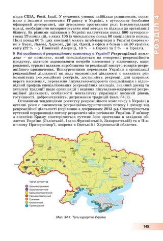 РОЗДІЛ4
145
після	США,	Росії,	Індії.	У	сучасних	умовах	найбільш	розвиненим,	порів-
няно	 з	 іншими	 сегментами	 ІТ-ринку	 в	 Україні,	 є	 аутсорсинг	 (особливо	
офшорний	 аутсорсинг),	 о	 зумовлено	 зростанням	 ролі	 інтелектуальної	
праці,	необхідністю	використовувати	нові	методи	та	підходи	до	організації	
бізнесу.	За	різними	оцінками	в	Україні	налічується	понад	800	аутсорсин-
гових	ІТ-компаній,	з	яких	106	із	чисельністю	понад	80	спеціалістів	кожна.	
Нині	понад	60		 	цих	компаній	мають	штаб-квартири	в	Україні	(переваж-
но	в	Києві,	 ьвові,	Харкові,	Дніпрі,	Одесі),	а	офіси	в	більш	ніж	50	країнах	
світу	(22		 	–	у	Північній	Америці,	13		 	–	в	 вропі	та	2		 	–	в	Ізраїлі).
 кі осо ливості рекреа і ного ко лексу в країні Ðåêðåàöіéíèé êîìï-
ëåêñ –	 це	 комплекс,	 який	 спеціалізується	 на	 створенні	 рекреаційного	
	продукту,	 здатного	 задовольняти	 потреби	 населення	 у	 відпочинку,	 оздо-
ровленні,	туризмі	шляхом	виробництва	та	реалізації	послуг	і	товарів	рекре-
аційного	призначення.	Конкурентними	перевагами	України	в	організації	
рекреаційної	 діяльності	 як	 виду	 економічної	 діяльності	 є	 наявність	 різ-
номанітних	 рекреаційних	 ресурсів,	 доступність	 рекреації	 для	 широких	
верств	населення,	переважно	лікувально-оздоровча	спеціалізація	і	відпо-
відний	профіль	спеціалізованих	рекреаційних	закладів,	значний	досвід	та	
усталені	традиції	 одо	організації	і	ведення	лікувально-оздоровчої	рекре-
аційної	 діяльності,	 особливості	 менталітету	 українців:	 високий	 рівень	
гостинності,	доброзичливість,	дотримання	традицій	(мал.	34.1).
Основними	тенденціями	розвитку	рекреаційного	комплексу	в	Україні	в	
останні	роки	є	зменшення	рекреаційно-туристичного	потоку	і	доходу	від	
рекреаційної	діяльності	(порівняно	з	докризовим	2013	р.).	Спостерігається	
суттєвий	перерозподіл	потоку	рекреантів	між	регіонами	України.	У	зв’язку	
з	анексією	Криму	спостерігається	суттєве	його	зростання	в	західних	об-
ластях	України	( ьвівській,	Івано-Франківській,	Закарпатській)	та	в	Пів-
нічному	Причорномор’ї,	зокрема	в	Одеській	і	Херсонській	областях.
Мал. 34.1. Типи курортів України
 