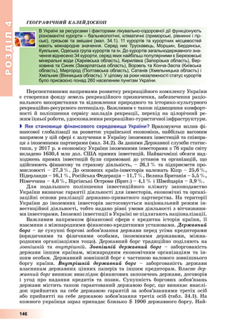 РОЗДІЛ4
146
ÃÅÎÃÐÀÔІ×ÍÈÉ ÊÀËÅÉÄÎÑÊÎÏ
В Україні за ресурсами і факторами лікувально-оздоровчої дії функціонують
різноманітні курорти – бальнеологічні, кліматичні (приморські, рівнинні і гір-
ські), грязьові та змішані (мал. 34.1). 11 курортів та курортних місцевостей
мають міжнародне значення. Серед них Трускавець, Моршин, Бердянськ,
Куяльник, Одеська група курортів та ін. До курортів загальнодержавного зна-
чення віднесено 34 курорти, серед яких найбільш популярними є Березовські
мінеральні води (Харківська область), Кирилівка (Запорізька область), Вер-
ховина та Синяк (Закарпатська область), Ворзель та Конча-Заспа (Київська
область), Миргород (Полтавська область), Сатанів (Хмельницька область) і
Хмільник (Вінницька область). У цілому за роки незалежності статус курортів
було присвоєно понад 260 населеним пунктам України.
Перспективними	напрямами	розвитку	рекреаційного	комплексу	України	
є	створення	фонду	земель	рекреаційного	призначення,	забезпечення	раціо-
нального	використання	та	відновлення	природного	та	історико-культурного	
рекреаційно-ресурсного	потенціалу.	Важливим	є	також	підви ення	комфорт-
ності	й	поліпшення	сервісу	закладів	рекреації,	перехід	на	цілорічний	ре-
жим	їхньої	роботи,	удосконалення	рекреаційно-туристичної	інфраструктури.
 ке станови е інансового середови а країни Враховуючи	вплив	фі-
нансової	глобалізації	на	розвиток	української	економіки,	найбільш	вагомим	
напрямом	у	цій	сфері	є	залучення	в	Україну	іноземних	інвестицій	та	співпра-
ця	з	іноземними	партнерами	(мал.	34.2).	За	даними	Державної	служби	статис-
тики,	у	2017	р.	в	економіку	України	іноземними	інвесторами	з	76	країн	світу	
вкладено	1630,4	млн	дол.	США	прямих	інвестицій.	Найвагоміші	обсяги	над-
ходжень	прямих	інвестицій	були	спрямовані	до	установ	та	організацій,	 о	
здійснюють	фінансову	та	страхову	діяльність,	–	26,1		 	та	підприємств	про-
мисловості	–	27,3		 .	До	основних	країн-інвесторів	належать	Кіпр	–	25,6		 ,	
Нідерланди	–	16,1		 ,	Російська	Федерація	–	11,7		 ,	Велика	 ританія	–	5,5		 ,	
Німеччина	–	4,6		 ,	Віргінські	Острови	( рит.)	–	4,1		 	і	Швейцарія	–	3,9		 .
Для	 подальшого	 поліпшення	 інвестиційного	 клімату	 законодавство	
України	визначає	гарантії	діяльності	для	інвесторів,	економічні	та	органі-
заційні	основи	реалізації	державно-приватного	партнерства.	На	території	
України	до	іноземних	інвесторів	застосовується	національний	режим	ін-
вестиційної	діяльності,	тобто	надано	рівні	умови	діяльності	з	вітчизняни-
ми	інвесторами.	Іноземні	інвестиції	в	Україні	не	підлягають	націоналізації.
Важливим	напрямком	фінансової	сфери	є	кредитна	історія	країни,	її	
взаємини	з	міжнародними	фінансово-кредитними	установами.	Äåðæàâíèé
áîðã	–	це	сукупні	боргові	зобов’язання	держави	перед	усіма	кредиторами	
(юридичними	 та	 фізичними	 особами,	 іноземними	 державами,	 міжна-
родними	організаціями	то о).	Державний	борг	традиційно	поділяють	на	
зовні ній	 та	 внутрі ній.	 Çîâíіøíіé äåðæàâíèé áîðã	 –	 заборгованість	
держави	іншим	країнам,	міжнародним	економічним	організаціям	та	ін-
шим	особам.	Державний	зовнішній	борг	є	частиною	валового	зовнішнього	
боргу	 країни.	 Âíóòðіøíіé äåðæàâíèé áîðã –	 заборгованість	 держави	
власникам	державних	цінних	паперів	та	іншим	кредиторам.	Власне	дер
авний борг виникає	внаслідок	фінансових	запозичень	держави,	договорів	
і	угод	про	надання	кредитів	та	позик.	Сукупність	боргових	зобов’язань	
держави	містить	також	гарантований	державою	борг,	 о	виникає	внаслі-
док	прийнятих	на	себе	державою	гарантій	за	зобов’язаннями	третіх	осіб	
або	прийнятті	на	себе	державою	зобов’язання	третіх	осіб	(табл.	34.1).	На	
кожного	українця	зараз	припадає	близько	 	1900	державного	боргу.	Най-
В Україні за ресурсами і факторами лікувально-оздоровчої дії функціонують
різноманітні курорти – бальнеологічні, кліматичні (приморські, рівнинні і гір-
ські), грязьові та змішані (мал. 34.1). 11 курортів та курортних місцевостей
мають міжнародне значення. Серед них Трускавець, Моршин, Бердянськ,
Куяльник, Одеська група курортів та ін. До курортів загальнодержавного зна-
чення віднесено 34 курорти, серед яких найбільш популярними є Березовські
мінеральні води (Харківська область), Кирилівка (Запорізька область), Вер-
ховина та Синяк (Закарпатська область), Ворзель та Конча-Заспа (Київська
область), Миргород (Полтавська область), Сатанів (Хмельницька область) і
Хмільник (Вінницька область). У цілому за роки незалежності статус курортів
було присвоєно понад 260 населеним пунктам України.
 