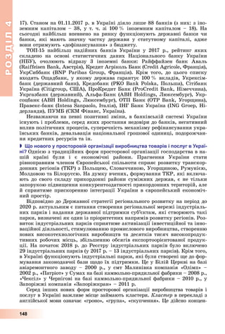 РОЗДІЛ4
148
17).	Станом	на	01.11.2017	р.	в	Україні	діяло	лише	88	банків	(з	них:	з	іно-
земним	капіталом	–	38,	у	т.	ч.	зі	100		 	іноземним	капіталом	–	18).	На	
сьогодні	найбільш	впевнено	на	ринку	функціонують	державні	банки	чи	
банки,	 які	 мають	 значну	 частку	 держави	 у	 статутному	 капіталі,	 адже	
вони	отримують	«дофінансування»	з	бюджету.
ТОП-15	 найбільш	 надійних	 банків	 України	 у	 2017	 р.,	 рейтинг	 яких	
складено	 на	 основі	 статистичних	 даних	 Національного	 банку	 України	
(Н У),	 очолюють	 відразу	 3	 іноземні	 банки:	 Райффайзен	 банк	 Аваль	
( 	B ,	Австрія),	Кредит	Агріколь	 анк	( 	 ,	Франція),	
УкрСиббанк	 (BN 	 	 ,	 Франція).	 Крім	 того,	 до	 цього	 списку	
входять	О адбанк,	у	якому	держава	гарантує	100		 	вкладів,	Укрексім-
банк	(державний	банк),	Кредобанк	( 	B 	 а,	Польша),	Сітібанк	
Україна	( ,	США),	ПроКредит	 анк	( 	B ,	Німеччина),	
Укргазбанк	(державний),	Альфа- анк	( B 	 ,	 юксембург),	Укр-
соцбанк	( B 	 ,	 юксембург),	ОТП	 анк	( 	B ,	Угор ина),	
Правекс-банк	(I 	S ,	Італія),	ІНГ	 анк	Україна	(IN 	 ,	Ні-
дерланди),	ПУМ 	(СКМ	Фінанс,	Україна).
Незважаючи	на	певні	позитивні	зміни,	в	банківській	системі	України	
існують	і	проблеми,	серед	яких	зростання	недовіри	до	банків,	негативний	
вплив	політичних	процесів,	суперечність	механізму	рефінансування	укра-
їнських	банків,	девальвація	національної	грошової	одиниці,	подорожчан-
ня	кредитних	ресурсів	та	ін.
 о нового у росторові організа ії виро ни тва товарів і ослуг в краї
ні Однією	з	традиційних	форм	просторової	організації	господарства	в	на-
шій	 країні	 були	 і	 є	 економічні	 райони.	 Прагнення	 України	 стати	
рівноправним	членом	 вропейської	спільноти	сприяє	розвитку	транскор-
донних	регіонів	(ТКР)	з	Поль ею,	Словаччиною,	Угор иною,	Румунією,	
Молдовою	та	 ілоруссю.	На	думку	вчених,	формування	ТКР,	які	включа-
ють	до	свого	складу	прикордонні	райони	суміжних	держав,	є	не	тільки	
запорукою	підви ення	конкурентоздатності	прикордонних	територій,	але	
й	сприятиме	прискоренню	інтеграції	України	в	європейський	економіч-
ний	простір.
Відповідно	до	Державної	стратегії	регіонального	розвитку	на	період	до	
2020	р.	актуальним	є	питання	створення	регіональної	мережі	індустріаль-
них	парків	і	надання	державної	підтримки	суб’єктам,	які	створюють	такі	
парки,	визначені	як	один	із	пріоритетних	напрямів	розвитку	регіонів.	Роз-
виток	індустріальних	парків	сприятиме	активізації	інвестиційної	та	інно-
ваційної	діяльності,	стимулюванню	промислового	виробництва,	створенню	
нових	високотехнологічних	виробництв	та	десятків	тисяч	високопродук-
тивних	робочих	місць,	збільшенню	обсягів	експортоорієнтованої	продук-
ції.	На	початок	2018	р.	до	Реєстру	індустріальних	парків	було	включено	
29	індустріальних	парків	(у	2017	р.	–	13	індустріальних	парків).	Крім	того,	
в	Україні	функціонують	індустріальні	парки,	які	були	створені	 е	до	фор-
мування	законодавчої	бази	 одо	їх	підтримки.	 е	у	 ілій	 еркві	на	базі	
авіаремонтного	заводу	–	2000	р.,	у	смт	Малинівка	компанія	«Олімп»	–	
2002	р.,	«Патріот»	у	Сумах	на	базі	камвольно-прядильної	фабрики	–	2008	р.,	
« ексіл»	у	 ернігові	на	базі	камвольно-прядильної	фабрики	–	2010	р.,	у	
Запоріжжі	компанія	«Запоріжкран»	–	2011	р.
Серед	інших	нових	форм	просторової	організації	виробництва	товарів	і	
послуг	в	Україні	важливе	місце	займають	кластери.	Кластер в	перекладі	з	
англійської	мови	означає	«гроно»,	«група»,	«скупчення».	 е	дійсно	концен-
 