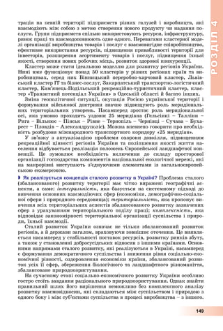 РОЗДІЛ4
149
трація	 на	 певній	 території	 підприємств	 різних	 галузей	 і	 виробництв,	 які	
взаємодіють	між	собою	з	метою	створення	нового	продукту	чи	надання	по-
слуги.	Групи	підприємств	спільно	використовують	ресурси,	інфраструктуру,	
ринок	праці	та	взаємодоповнюють	одне	одного.	Перевагами	клас	терної	моде-
лі	організації	виробництва	товарів	і	послуг	є	взаємовигідне	співробітництво,	
ефективне	використання	ресурсів,	підви ення	привабливості	території	для	
інвесторів,	 розширення	 асортименту	 товарів	 і	 послуг,	 підви ення	 їхньої	
якості,	створення	нових	робочих	місць,	розвиток	здорової	конкуренції.
Кластер	може	стати	ідеальною	моделлю	для	розвитку	регіонів	України.	
Нині	вже	функціонує	понад	50	кластерів	у	різних	регіонах	країн	та	ви-
робництвах,	 серед	 них	 Вінницький	 переробно-харчовий	 кластер,	 ьвів-
ський	кластер	ІТ	та	бізнес-послуг,	Закарпатський	транспортно-логістичний	
кластер,	Кам’янець-Подільський	рекреаційно-туристичний	кластер,	клас-
тер	«Транзитний	потенціал	України»	в	Одеській	області	й	багато	інших.
Зміна	геополітичної	ситуації,	окупація	Росією	української	території	і	
формування	 військової	 доктрини	 значно	 підви ують	 роль	 меридіональ-
них	 територіальних	 утворень.	 Насамперед	 зростає	 роль	 меридіональної	
осі,	яка	умовно	проходить	уздовж	25	меридіана	(Гельсінкі	–	Таллінн	–	
Рига	–	Вільнюс	–	Пінськ	–	Рівне	–	Тернопіль	–	 ернівці	–	Сучава	–	 уха-
рест	–	Пловдів	–	Александруполіс).	Можна	впевнено	говорити	про	необхід-
ність	розбудови	міжнародного	транспортного	коридору	«25	меридіан».
У	 зв’язку	 з	 актуалізацією	 проблеми	 охорони	 довкілля,	 підви енням	
	рекреаційної	цінності	регіонів	України	та	поліпшення	якості	життя	на-
селення	відбувається	реалізація	положень	 вропейської	ландшафтної	кон-
венції.	 е	 зумовлює	 необхідність	 включення	 до	 складу	 просторової	
організації	господарства	компонентів	національної	екологічної	мережі,	які	
на	 макрорівні	 виступають	 з’єднуючими	 елементами	 із	 загальноєвропей-
ською	екомережею.
 к реалізу ться кон е ія сталого розвитку в країні Проблема	сталого	
(збалансованого)	 розвитку	 території	 має	 чітко	 виражені	 географічні	 ас-
пекти,	а	саме:	інтегральність,	яка	базується	на	системному	підході	до	
вивчення	основних	взаємодіючих	сфер	(економіки,	демографічно-соціаль-
ної	сфери	і	природного	середови а) 	територіальність,	яка	пропонує	ви-
вчення	всіх	територіальних	аспектів	збалансованого	розвитку	зазначених	
сфер	 з	 урахуванням	 територіального	 поділу	 праці 	 ком лексність,	 яка	
відповідає	закономірності	територіальної	організації	суспільства	і	приро-
ди,	їхньої	взаємодії.
Сталий	 розвиток	 України	 означає	 не	 тільки	 збалансований	 розвиток	
регіонів,	а	й	держави	загалом,	враховуючи	зовнішнє	оточення.	 е	виявля-
ється	насамперед	у	стабільності	поставок	ресурсів,	розвитку	ринків	збуту,	
а	також	у	становленні	добросусідських	відносин	з	іншими	країнами.	Основ-
ними	напрямами	сталого	розвитку,	які	реалізуються	в	Україні,	насамперед	
є	формування	демократичного	суспільства	і	зниження	рівня	соціально-еко-
номічної	рівності,	оздоровлення	економіки	країни,	збалансований	розви-
ток	усіх	її	сфер,	збереження	біологічного	та	ландшафтного	різноманіття,	
збалансоване	природокористування.
На	сучасному	етапі	соціально-економічного	розвитку	України	особливо	
гостро	стоїть	завдання	раціонального	природокористування.	Однак	знайти	
правильний	шлях	його	вирішення	неможливо	без	комплексного	аналізу	
розвитку	взаємовідносин,	які	складаються	між	суспільством	і	природою	з	
одного	боку	і	між	суб’єктами	суспільства	в	процесі	виробництва	–	з	іншого.	
 