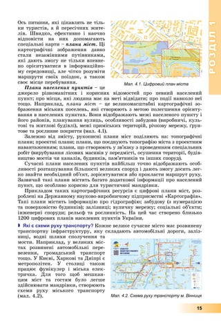 РОЗДІЛ1
15
Ось	питання,	які	цікавлять	не	тіль-
ки	туристів,	а	й	пересічних	жите-
лів.	 Швидко,	 ефективно	 і	 наочно	
відповісти	 на	 них	 допомагають	
спеціальні	карти	–	ïëàíè ìіñò.	 і	
картографічні	 зображення	 давно	
стали	 незамінними	 путівниками,	
які	дають	змогу	не	тільки	впевне-
но	 орієнтуватися	 в	 інформаційно-
му	середови і,	але	чітко	розуміти	
маршрути	 своїх	 поїздок,	 а	 також	
своє	місце	перебування.
Ïëàíè íàñåëåíèõ ïóíêòіâ	–	це	
джерело	 різноманітних	 і	 корисних	 відомостей	 про	 певний	 населений	
пункт 	про	місця,	які	людина	має	на	меті	відвідати 	про	події	навколо	неї	
то о.	 Наприклад,	 лани міст	 –	 це	 великомасштабні	 картографічні	 зо-
браження	міських	поселень,	які	створюють	з	метою	полегшення	орієнту-
вання	в	населених	пунктах.	Вони	відображають	межі	населеного	пункту	і	
його	районів,	планування	вулиць,	особливості	забудови	(виробничі,	куль-
тові	та	житлові	будівлі),	межі	приміських	територій,	річкову	мережу,	 рун-
тове	та	рослинне	покриття	(мал.	4.1).
Залежно	 від	 змісту,	 рукописні	 плани	 міст	 поділяють	 на:	 топографічні	
плани 	проектні	плани 	плани,	 о	поєднують	топографію	міста	з	проектним	
навантаженням 	плани,	 о	створюють	у	зв’язку	з	проведенням	спеціальних	
робіт	(вирубування	лісових	масивів	у	передмісті,	осушення	території,	будів-
ництво	мостів	чи	каналів,	будинків,	пам’ятників	та	інших	споруд).
Сучасні	плани	населених	пунктів	найбільш	точно	відображають	особ-
ливості	розташування	більшості	великих	споруд	і	дають	змогу	досить	лег-
ко	знайти	необхідний	об’єкт,	зорієнтуватися	або	прокласти	маршрут	руху.	
Зазвичай	такі	плани	містять	багато	додаткової	інформації	про	населений	
пункт,	 о	особливо	корисно	для	туристичної	мандрівки.
Прикладом	таких	картографічних	ресурсів	є	цифрові	плани	міст,	роз-
роблені	на	Державному	науково-виробничому	підприємстві	«Картографія».	
Такі	плани	містять	інформацію	про	гідрографію 	забудову	(з	нумерацією	
та	поверховістю	будинків) 	заліз	ниці 	вуличну	мережу 	соціальні	об’єкти 	
інженерні	споруди 	рельєф	та	рослинність.	На	цей	час	створено	близько	
1200	цифрових	планів	населених	пунктів	України.
 кі с е и ру у транс орту Кожне	велике	сучасне	місто	має	розвинену	
	транспортну	інфраструктуру,	яку	складають	автомобільні	дороги,	заліз-
ниці,	 водні	 шляхи	 спо	лучення	 та	
мости.	Наприклад,	у	великих	міс-
тах	 розвинені	 автомобільні	 пере-
везення,	 громадський	 транспорт	
то о.	У	Києві,	Харкові	та	Дніпрі	є	
метрополітен.	 У	 столиці	 також	
працює	 фунікулер	 і	 міська	 елек-
тричка.	 Для	 того	 об	 мешкан-
цям	 міст	 та	 гостям	 було	 легше	
здійс	нювати	мандрівки,	створюють	
схеми	 руху	 міського	 транспорту	
(мал.	4.2).
Мал. 4.1. Цифровий план міста
Мал. 4.2. Схема руху транспорту м. Вінниця
 