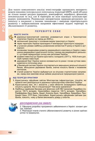 РОЗДІЛ4
150
Для	такого	комплексного	аналізу	вчені-географи	пропонують	вико	ристо-
вувати	показник	інтегрального отенціалу території	(ІПТ),	який	об’єднує	
не	тільки	наявні	ресурси	(природні,	демографічні,	виробничі,	фінансові,	
інтелектуальні	та	ін.),	але	й	територію	як	поле	взаємодії	суспільно-при-
родних	компонентів.	Раціональне	використання	природно-ресурсного	по-
тенціалу	 в	 поєднанні	 з	 іншими	 чинниками	 і	 яви ами	 територіального	
розвитку	 є	 найважливішим	 напрямом	 ефективної	 віддачі	 території	 та	
	збалансованого	її	розвитку.
П
 дорожньо-транспортний комплекс розвивається згідно з Транспортною
стратегією України на період до 2020 р.;
 залізничний транспорт є основним видом транспорту в Україні;
 через територію України прокладено 4 міжнародні транспортні коридори;
 у сучасних умовах найбільш розвиненим сегментом ІТ-ринку в Україні є аут-
сорсинг;
 основними тенденціями розвитку рекреаційного комплексу в Україні є змен-
шення рекреаційно-туристичного потоку і доходу від рекреаційної діяльнос-
ті, суттєвий перерозподіл потоку між регіонами України;
 іноземні інвестиції до України зростають і складали у 2017 р. 1630,4 млн дол.
США прямих інвестицій;
 державний борг України значно коливається по роках і почав суттєво змен-
шуватися в поточному році;
 у банківській системі України спостерігається зменшення загальної кількості
банків, збільшення державних банків, значна кількість банків з іноземним
капіталом;
 сталий розвиток України відбувається за кількома стратегічними напряма-
ми, серед яких важливе місце займає раціональне природокористування.
ВІД ТЕОРІЇ ДО ПРАКТИКИ
1. Користуючись офіційним сайтом Міністерства інфраструктури, з’ясуйте, які
проекти нині реалізуються в дорожньо-транспортному комплексі України.
2. Користуючись мал. 34.1, визначте, у яких областях зосереджено найбільшу
кількість курортів. Яка їх спеціалізація? Чим вона зумовлена?
3. Найбільш надійними банками для фізичних осіб НБУ визначив Ощадбанк (га-
рантує 100 % вкладів), Укрексімбанк (гарантує 100 % вкладів), Укргазбанк,
Райффайзен банк Аваль, Кредіт Агріколь Банк, Укрсиббанк, Кредобанк, Про-
Кредит Банк, ОТП Банк, Укрсоцбанк. Користуючись офіційними сайтами цих
банків, поясніть, чому ці банки викликають довіру у клієнтів.
ДОСЛІДЖЕННЯ (НА ВИБІР)
2. Офшорна розробка програмного забезпечення в Україні: основні цен-
три, компанії.
3. Реалізація планів сталого (збалансованого) розвитку в різних країнах:
успіхи та прорахунки.
 