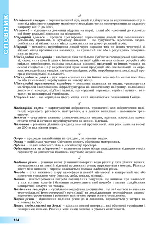 СЛОВНИК
154
Ì
Ìàãíіòíèé àçèìóò	–	горизонтальний	кут,	який	відлічується	за	годинниковою	стріл-
кою	від	північного	напряму	магнітного	меридіана	точки	спостереження	до	заданого	
напряму	від	0 	до	360 .
Ìàñøòàá –	відношення	довжини	відрізка	на	карті,	плані	або	кресленні	до	відповід-
ної	йому	реальної	довжини	на	місцевості.
Ìіãðàöіéíі ïðîöåñè	–	процеси	просторового	перемі ення	людей	між	поселеннями,	
регіонами,	 країнами.	 У	 вузькому	 значенні	 –	 це	 сукупність	 переселень	 людей,	
пов’язаних	зі	зміною	ними	місця	проживання	на	довготривалий	строк.
Ìіãðàöії –	механічні	перемі ення	людей	через	кордони	тих	чи	інших	територій	зі	
зміною	місця	проживання	назавжди,	на	тривалий	час	або	з	регулярним	повернен-
ням	до	нього.
Ìіæíàðîäíà êîîïåðàöіÿ	–	взаємодія	двох	чи	більше	суб’єктів	господарської	діяльнос-
ті,	серед	яких	хоча	б	один	є	іноземним,	за	якої	здійснюється	спільна	розробка	або	
спільне	виробництво,	спільна	реалізація	кінцевої	продукції	та	інших	товарів	на	
основі	спеціалізації	у	виробництві	проміжної	продукції	або	спеціалізації	на	окре-
мих	технологічних	стадіях	науково-дослідних	робіт,	виробництва	та	реалізації	про-
грам	господарської	діяльності.
Ìіæíàðîäíà ìіãðàöіÿ	–	рух	через	кордони	тих	чи	інших	територій	з	метою	постійно-
го	або	тимчасового	перебування	на	новому	місці.
Ìіæíàðîäíі òðàíñïîðòíі êîðèäîðè	–	комплекс	наземних	та	водних	транспортних	
магістралей	з	відповідною	інфраструктурою	на	визначеному	напрямку,	включаючи	
допоміжні	 споруди,	 під’їзні	 шляхи,	 прикордонні	 переходи,	 сервісні	 пункти,	 ван-
тажні	та	пасажирські	термінали.
Ìіñöåâèé ÷àñ	–	час	меридіана	цього	місця,	який	визначається	положенням	Сонця.
Í
Íàâіãàöіéíі êàðòè	–	картографічні	зображення,	призначені	для	забезпечення	наві-
гації:	морського,	річкового,	повітряного,	а	в	деяких	випадках	–	наземного	тран-
спорту.
Íåêòîí	–	сукупність	активно	плаваючих	водних	тварин,	здатних	самостійно	проти-
стояти	течії	й	активно	перемі уватися	на	великі	відстані.
Íèçîâèíà	–	рівнинна	ділянка	суходолу	значної	протяжності,	яка	розмі ена	на	висоті	
до	200	м	над	рівнем	моря.
Î
Îçåðî	–	природне	заглиблення	на	суходолі,	заповнене	водою.
Îêåàí	–	найбільша	частина	Світового	океану,	обмежена	материками.
Îðáiòà	–	шлях	небесного	тіла	в	космічному	просторі.
Îðієíòóâàííÿ íà ìіñöåâîñòі	–	визначення	свого	місця	знаходження	відносно	сторін	
горизонту	за	допомогою	компаса,	карти	або	аерознімка.
Ï
Ïàäіííÿ ðі÷êè	–	різниця	висот	рівнинної	поверхні	води	річки	у	двох	різних	точках,	
розташованих	на	певній	відстані	по	довжині	річки 	виражається	в	метрах.	Різниця	
висот	між	витоком	і	гирлом	називається	 овним адінням річки.
Ïîãîäà	–	стан	нижнього	шару	атмосфери	в	певній	місцевості	в	конкретний	час	або	
протягом	тривалого	часу	(година,	доба,	декада,	місяць).
Ïîïèò	–	платоспроможна	потреба	потенційних	покупців,	 о	виникає	при	наявності	
у	них	вільних	коштів	і	бажання	задовольнити	свої	потреби	і	запити	придбанням	
конкретної	послуги	чи	товару.
Ïîëіòè÷íà ãåîãðàôіÿ	–	суспільно-географічна	дисципліна,	 о	займається	вивченням	
територіальної	(геопросторової)	організації	та	дослідженням	географічних	законо-
мірностей	формування	і	розвитку	політичної	сфери	життя	суспільства.
Ïîõèë ðі÷êè –	відношення	падіння	річки	до	її	довжини,	виражається	у	метрах	на	
кілометр	(м/км).
Ïîÿñè îñâіòëåíîñòі íà Çåìëі	–	ділянки	земної	поверхні,	які	обмежені	тропіками	і	
полярними	колами.	Різниця	між	ними	полягає	в	умовах	освітленості.
 