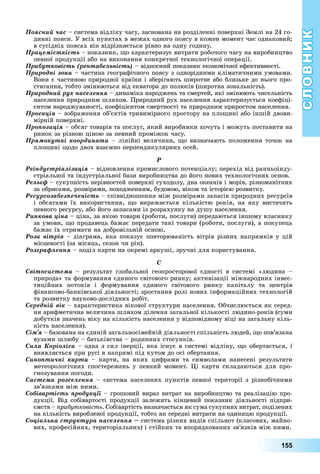 СЛОВНИК
155
Ïîÿñíèé ÷àñ	–	система	відліку	часу,	заснована	на	розділенні	поверхні	Землі	на	24	го-
динні	пояси.	У	всіх	пунктах	в	межах	одного	поясу	в	кожен	момент	час	однаковий 	
в	сусідніх	поясах	він	відрізняється	рівно	на	одну	годину.
Ïðàöåìіñòêіñòü –	показник,	 о	характеризує	витрати	робочого	часу	на	виробництво	
певної	продукції	або	на	виконання	конкретної	технологічної	операції.
Ïðèáóòêîâіñòü (ðåíòàáåëüíіñòü)	–	відносний	показник	економічної	ефективності.
Ïðèðîäíі çîíè –	частина	географічного	поясу	з	однорідними	кліматичними	умовами.	
Вони	є	частиною	природної	країни	і	зберігають	широтне	або	близьке	до	нього	про-
стягання,	тобто	змінюються	від	екватора	до	полюсів	(широтна	зональність).
Ïðèðîäíèé ðóõ íàñåëåííÿ	–	динаміка	народжень	та	смертей,	які	змінюють	чисельність	
населення	природним	шляхом.	Природний	рух	населення	характеризується	коефіці-
єнтом	народжуваності,	коефіцієнтом	смертності	та	природним	приростом	населення.
Ïðîåêöіÿ	–	зображення	об’єктів	тривимірного	простору	на	пло ині	або	іншій	двови-
мірній	поверхні.
Ïðîïîçèöіÿ	–	обсяг	товарів	та	послуг,	який	виробники	хочуть	і	можуть	поставити	на	
ринок	за	різною	ціною	за	певний	проміжок	часу.
Ïðÿìîêóòíі êîîðäèíàòè	–	лінійні	величини,	 о	визначають	положення	точок	на	
пло ині	 одо	двох	взаємно	перпендикулярних	осей.
Ð
Ðåіíäóñòðіàëіçàöіÿ	–	відновлення	промислового	потенціалу 	перехід	від	ранньоінду-
стріальної	та	індустріальної	бази	виробництва	до	його	нових	технологічних	основ.
Ðåëüєô	–	сукупність	нерівностей	поверхні	суходолу,	дна	океанів	і	морів,	різноманітних	
за	обрисами,	розмірами,	походженням,	будовою,	віком	та	історією	розвитку.
Ðåñóðñîçàáåçïå÷åíіñòü –	співвідношення	між	розмірами	запасів	природних	ресурсів	
і	 обсягами	 їх	 використання,	 о	 виражається	 кількістю	 років,	 на	 яку	 вистачить	
певного	ресурсу,	або	його	запасами	із	розрахунку	на	душу	населення.
Ðèíêîâà öіíà	–	ціна,	за	якою	товари	(роботи,	послуги)	передаються	іншому	власнику	
за	умови,	 о	продавець	бажає	передати	такі	товари	(роботи,	послуги),	а	покупець	
бажає	їх	отримати	на	добровільній	основі.
Ðîçà âіòðіâ –	діаграма,	яка	показує	повторюваність	вітрів	різних	напрямків	у	цій	
місцевості	(за	місяць,	сезон	чи	рік).
Ðîçãðàôëåííÿ	–	поділ	карти	на	окремі	аркуші,	зручні	для	користування.
Ñ
Ñâіòîñèñòåìà –	 результат	 глобальної	 геопросторової	 єдності	 в	 системі	 «людина	 –	
природа»	та	формування	єдиного	світового	ринку 	активізації	міжнародних	інвес-
тиційних	 потоків	 і	 формування	 єдиного	 світового	 ринку	 капіталу	 та	 центрів	
фінансово-банківської	діяльності 	зростання	ролі	нових	інформаційних	технологій	
та	розвитку	науково-дослідних	робіт.
Ñåðåäíіé âіê	–	характеристика	вікової	структури	населення.	Обчислюється	як	серед-
ня	арифметична	величина	шляхом	ділення	загальної	кількості	людино-років	(суми	
добутків	значень	віку	на	кількість	населення	у	відповідному	віці	на	загальну	кіль-
кість	населення).
Ñіì’ÿ	–	базована	на	єдиній	загальносімейній	діяльності	спільність	людей,	 о	пов’язана	
вузами	шлюбу	–	батьківства	–	родинних	стосунків.
Ñèëà Êîðіîëіñà	–	одна	з	сил	інерції,	яка	існує	в	системі	відліку,	 о	обертається,	і	
виявляється	при	русі	в	напрямі	під	кутом	до	осі	обертання.
Ñèíîïòè÷íі êàðòè	 –	 карти,	 на	 яких	 цифрами	 та	 символами	 нанесені	 результати	
метеорологічних	спостережень	у	певний	момент.	 і	карти	складаються	для	про-
гнозування	погоди.
Ñèñòåìà ðîçñåëåííÿ	–	система	населених	пунктів	певної	території	з	різнобічними	
зв’язками	між	ними.
Ñîáіâàðòіñòü ïðîäóêöії	–	грошовий	вираз	витрат	на	виробництво	та	реалізацію	про-
дукції.	 Від	 собівартості	 продукції	 залежить	 кінцевий	 показник	 діяльності	 підпри-
ємств	–	 рибутковість.	Собівартість	визначається	як	сума	сукупних	витрат,	поділених	
на	кількість	виробленої	продукції,	тобто	як	середні	витрати	на	одиницю	продукції.
Ñîöіàëüíà ñòðóêòóðà íàñåëåííÿ 	система	різних	видів	спільнот	(класових,	майно-
вих,	професійних,	територіальних)	і	стійких	та	впорядкованих	зв’язків	між	ними.	
 