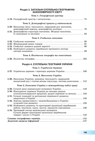 159
озділ П
е а 1. Ãåîãðàôі÷íèé ïðîñòіð
1 .	 Географічний	простір	і	світосистема		.	.	.	.	.	.	.	.	.	.	.	.	.	.	.	.	.	.	.	.	.	.	.	.	.	 75
е а . Äåìîãðàôі÷íі ïðîöåñè ó ñâіòîñèñòåìі
.	 Населення	світу:	чисельність,	природний	рух	населення,	
демографічний	перехід,	демографічна	політика		.	.	.	.	.	.	.	.	.	.	.	.	.	.	.	.	 79
1.	 Демографічна	структура	населення.	Міграції	населення,	
їх	показники	та	наслідки		.	.	.	.	.	.	.	.	.	.	.	.	.	.	.	.	.	.	.	.	.	.	.	.	.	.	.	.	.	.	.	.	.	 83
е а . Ãëîáàëüíà åêîíîìіêà
.	 Глобальна	економіка		.	.	.	.	.	.	.	.	.	.	.	.	.	.	.	.	.	.	.	.	.	.	.	.	.	.	.	.	.	.	.	.	.	.	.	.	.	 88
.	 Міжнародний	ринок	товарів		.	.	.	.	.	.	.	.	.	.	.	.	.	.	.	.	.	.	.	.	.	.	.	.	.	.	.	.	.	.	.	 91
.	 Глобальні	ланцюги	доданої	вартості		.	.	.	.	.	.	.	.	.	.	.	.	.	.	.	.	.	.	.	.	.	.	.	.	.	 96
.	 Особливості	розвитку	виробництв	третинного	сектору	
світової	економіки .	.	.	.	.	.	.	.	.	.	.	.	.	.	.	.	.	.	.	.	.	.	.	.	.	.	.	.	.	.	.	.	.	.	.	.	.	.	.	 99
е а . Ïîëіòè÷íà ãåîãðàôіÿ òà ãåîïîëіòèêà
.	 Політична	географія.	.	.	.	.	.	.	.	.	.	.	.	.	.	.	.	.	.	.	.	.	.	.	.	.	.	.	.	.	.	.	.	.	.	.	.	.	. 103
озділ П
е а 1. Óêðàїíñüêà äåðæàâà
.	 Українська	держава	і	територія	держави	України		.	.	.	.	.	.	.	.	.	.	.	.	.	. 108
е а . Íàñåëåííÿ Óêðàїíè
.	 Населення	України:	динаміка	чисельності,	природний,	
механічний	рух	і	статево-вікова	структура,	системи	розселення.	.	.	 112
е а . Åêîíîìіêà Óêðàїíè â ìіæíàðîäíîìó ïîäіëі ïðàöі
.	 Сучасні	риси	національної	економіки	України .	.	.	.	.	.	.	.	.	.	.	.	.	.	.	.	. 119
.	 Конкурентні	переваги	України	на	світових	ринках	
сільськогосподарської	продукції,	рудної	сировини	та	металів .	.	.	.	. 123
1.	 Сучасні	тенденції	та	регіональні	відмінності	розвитку	
енергетики	в	Україні		.	.	.	.	.	.	.	.	.	.	.	.	.	.	.	.	.	.	.	.	.	.	.	.	.	.	.	.	.	.	.	.	.	.	.	.	.	 128
.	 Хімічна	промисловість	і	машинобудування	в	Україні:	
сучасний	стан	розвитку		.	.	.	.	.	.	.	.	.	.	.	.	.	.	.	.	.	.	.	.	.	.	.	.	.	.	.	.	.	.	.	.	.	.	.	 133
.	 Особливості	розвитку	та	просторової	організації	виробництва	
меблів,	текстилю,	одягу,	взуття,	продуктів	харчування.	.	.	.	.	.	.	.	.	.	 138
.	 Третинний	сектор	національної	економіки.	
Сучасні	форми	просторової	організації	виробництва	
товарів	і	послуг	в	Україні		.	.	.	.	.	.	.	.	.	.	.	.	.	.	.	.	.	.	.	.	.	.	.	.	.	.	.	.	.	.	.	.	. 143
ловник геогра ічних тер інів.	.	.	.	.	.	.	.	.	.	.	.	.	.	.	.	.	.	.	.	.	.	.	.	.	.	.	.	.	. 152
одаткові джерела ін ор а ії		.	.	.	.	.	.	.	.	.	.	.	.	.	.	.	.	.	.	.	.	.	.	.	.	.	.	.	.	.	. 157
 
