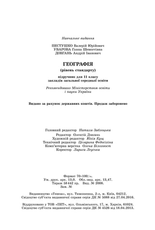 Навчальне видання
ПЕСТУШКО Валерій Юрійович
УВАРОВА Ганна Шевкетівна	
ДОВГАНЬ Андрій Іванович
ГЕОГРАФІЯ
(рівень стандарту)
підручник для 11 класу
закладів загальної середньої освіти
Рекомендовано Міністерством освіти
і науки України
Головний редактор Наталя Заблоцька
Редактор  Олексій Довгань
Художній редактор  Юлія Кущ
Технічний редактор  Цезарина Федосіхіна
Комп’ютерна верстка  Олена Білохвост
Коректор  Лариса Леуська
Формат 70×100/16.
Ум. друк. арк. 13,0.   Обл.-вид. арк. 13,47.
Тираж 58 442 пр.   Вид. № 2008.
Зам. №       
Видавництво «Генеза», вул. Тимошенка, 2-л, м. Київ, 04212.	
Свідоцтво суб’єкта видавничої справи серія ДК № 5088 від 27.04.2016.
Віддруковано у ТОВ «ПЕТ», вул. Ольмінського, 17, м. Харків, 61024.	
Свідоцтво суб’єкта видавничої справи серія ДК № 4526 від 18.04.2013.
Видано за рахунок державних коштів. Продаж заборонено
 