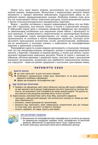 РОЗДІЛ1
17
Окрім	 того,	 вони	 мають	 широке	 застосування	 під	 час	 господарської	
оцінки	водних,	мінеральних,	біологічних	і	енергетичних	ресурсів	певної	
місцевості,	 у	 процесі	 вивчення	 небезпечних	 гідрологічних	 яви 	 та	 ви-
робленні	різних	природоохоронних	заходів.	Особливо	помітна	їхня	роль	
під	час	кадастрового	обліку	земельних	ресурсів,	їхньої	економічної	оцінки	
з	метою	сільськогосподарського	використання	території.
Карти	–	надійні	путівники	у	процесі	перемі ення	військ	під	час	бойо-
вих	дій	і	тренувань,	для	польоту	літака,	а	також	у	туристичних	походах.	
У	військовій	справі	вони	є	основним	джерелом	інформації	про	місцевість	
та	обов’язковим	посібником	для	керування	діями	військ	і	організації	їх-
ньої	взаємодії.	У	промисловості,	енергетичному	та	транспортному	будівни-
цтві	 топографічні	 карти	 використовують	 як	 основу	 для	 дослідження,	
проектування	та	втілення	в	життя	інженерних	проектів.	Сьогодні	опти-
мальність	прокладання	залізничних	колій,	автомагістралей,	трубопрово-
дів	не	визначають	в	польових	умовах,	а	здійснюють	за	топографічними	
картами	у	проектних	установах.
Топографічні	карти	та	плани	широко	застосовують	у	сільському	господар-
стві:	під	час	землекористування,	меліорації,	заходів	з	підви ення	родючості	
рунтів,	у	боротьбі	з	вітровою	та	водною	ерозією,	а	також	для	обліку	і	раціо-
нального	використання	земельних	ресурсів.	Також	ці	карти	є	наочним	по-
сібником,	об’єктом	вивчення	і	джерелом	знань,	оскільки	вони	є	результатом	
наукового	дослідження,	під рунтям	для	прийняття	управлінських	рішень,	
але	передусім	–	моделлю	різних	природних	і	суспільних	просторових	яви .
П Е Р Е В І Р Т Е С Е Б Е
 що таке плани міст та для чого вони створені;
 особливості використання схеми руху транспорту та як вона допомагає
одержати необхідну інформацію;
 сфери застосування топографічних карт.
ВІД ТЕОРІЇ ДО ПРАКТИКИ
1. Знайдіть на офіційному сайті свого обласного центру або іншого найближчого
до вас великого міста ресурс (інформацію) про його транспортну систему. Ви-
значте, які можливості для споживача він може запропонувати. Чи зручно ко-
ристуватися цим ресурсом жителям міста та його гостям?
2. Користуючись можливостями сайту Easy Way, виконайте завдання:
– прокладіть найкоротший маршрут від залізничного вокзалу м. Києва до май-
дану Незалежності;
– розкажіть, якими вулицями він пролягатиме;
– визначте вид транспорту, яким найвигідніше скористатися для цієї поїздки
(з точки зору часу, зручності та вартості проїзду);
– опишіть переваги, які надає туристу цей сервіс.
ÏÐÀÊÒÈ×ÍІ ÐÎÁÎÒÈ
1. Визначення на топографічній карті географічних (з точністю до секунд)
та прямокутних координат окремих точок, географічних та магнітних
азимутів, абсолютних та відносних висот точок, падіння річки.
2. Аналіз схем руху транспорту свого міста (обласного центру).
 