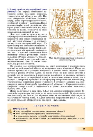 РОЗДІЛ1
21
 чо у сутність картогра ічної гене
раліза ії На	 картах	 неможливо	 зо-
бразити	 земну	 поверхню	 повністю,	
ураховуючи	 всі	 об’єкти	 на	 ній.	 На-
віть	 створюючи	 найбільш	 детальну	
карту,	вчені-картографи	застосовують	
особливий	прийом	–	êàðòîãðàôі÷íó
ãåíåðàëіçàöіþ,	який	передбачає	від-
бір	та	узагальнення	об’єктів,	 о	відо-
бражені	на	карті,	зважаючи	на	їхнє	
призначення,	масштаб	та	вид.
Для	 того	 об	 зрозуміти	 сутність	
картографічної	генералізації,	потрібно	
порівняти	між	собою	зображення	од-
нієї	і	тієї	самої	місцевості	на	аерофото-
знімку	та	на	топографічній	карті.	На	
фотознімку	ми	побачимо	місцевість	з	
усіма	подробицями,	однак	їхній	ана-
ліз	залежить	від	масштабу	зображен-
ня:	 так,	 у	 процесі	 зменшення	 його	
масштабу	 можна	 розпізнати	 меншу	
кількість	об’єктів	місцевості.	Законо-
мірно,	 о	деякі	з	них	узагалі	стають	
малопомітними,	 тож	 ці	 зміни	 зале-
жать	від	розмірів	об’єктів.
На	 відміну	 від	 аерофотознімка,	 на	 карті	 виділяють	 і	 підкреслюють	
основні	та	найсуттєвіші	об’єкти	та	характерні	риси	місцевості.	Карта	за-
звичай	 правильно	 відтворює	 місцевість	 і	 досить	 точно	 передає	 розта-
шування	 різних	 об’єктів	 однак	 за	 таких	 умов	 на	 ній	 немає	 об’єктів	 і	
деталей,	які	за	значенням	і	невеликими	розмірами	не	являють	інтересу.	
Така	 властивість	 топографічної	 карти	 є	 можливою	 завдяки	 тому,	 о	 у	
процесі	її	створення	проводять	картографічну	генералізацію,	тобто	відбір,	
узагальнення,	виділення	всього	головного	й	істотного	залежно	від	при-
значення	карти,	її	масштабу	і	особливостей	місцевості.	Прикладом	карто-
графічної	 генералізації	 є	 зображення	 в	 різних	 масштабах	 населеного	
пункту	(мал.	5.2).
к о	на	першому	з	них	(мал.	5.2,	а)	ми	можемо	розпізнати	окремі	бу-
динки	(їх	розмі ення	і	форму),	то	на	наступному	(мал.	5.2,	á),	зі	зменшен-
ням	масштабу,	ми	бачимо,	як	збірними	знаками	позначають	цілі	квартали	
та	загальний	контур	міста.	На	двох	останніх	зображеннях	(мал.	5.2,	â,	г)	
це	місто	показано	абстрактними	знаками	–	ïóíñîíàìè.
П
 чому географічні карти називають моделями дійсності;
 типи картографічних проекцій та їхні особливості;
 у чому полягає сутність та потреба у картографічній генералізації;
 класифікацію карт за масштабом, охопленням території, тематикою та при-
значенням.
а
б
в
г
Мал. 5.2. Схема генералізації зображення
населеного пункту
 