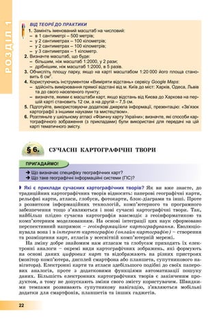 РОЗДІЛ1
22
ВІД ТЕОРІЇ ДО ПРАКТИКИ
1 Замініть іменований масштаб на числовий:
в 1 сантиметрі – 500 метрів;
у 2 сантиметрах – 100 кілометрів;
у 2 сантиметрах – 100 кілометрів;
у 3 сантиметрах – 1 кілометр.
2. Визначте масштаб, що буде:
більшим, ніж масштаб 1:2000, у 2 рази;
дрібнішим, ніж масштаб 1:2000, в 5 разів.
3. Обчисліть площу парку, якщо на карті масштабом 1:20 000 його площа стано-
вить 6 см2
.
4. Користуючись інструментом «Виміряти відстань» сервісу Google Maps:
здійсніть вимірювання прямої відстані від м. Київ до міст: Харків, Одеса, Львів
та до свого населеного пункту;
визначте, якими є масштаби карт, якщо відстань від Києва до Харкова на пер-
шій карті становить 12 см, а на другій – 7,5 см.
5. Підготуйте, використовуючи додаткові джерела інформації, презентацію: «Зв’язок
картографії з іншими науками та мистецтвом».
6. Розгляньте у шкільному атласі «Фізичну карту України»; визначте, які способи кар-
тографічного зображення (з прикладами) були використані для передачі на цій
карті тематичного змісту.
§ 6. А І АР ОГРАФІ І ВОР
 Що визначає специфіку географічних карт?
 Що таке географічні інформаційні системи (ГІС)?
 кі риклади сучасни картогра ічни творів к	 ви	 вже	 знаєте,	 до	
традиційних	картографічних	творів	відносять:	паперові	географічні	карти,	
рельєфні	карти,	атласи,	глобуси,	фотокарти,	блок-діаграми	та	інші.	Проте	
з	 розвитком	 інформаційних	 технологій,	 комп’ютерного	 та	 програмного	
	забезпечення	то о	з’являються	і	нові	сучасні	картографічні	твори.	Так,	
найбільш	 плідно	 сучасна	 картографія	 взаємодіє	 з	 геоінформатикою	 та	
комп’ютерним	моделюванням.	На	основі	інтеграції	цих	наук	сформовано	
перспективний	напрямок	–	геоін ормаційне картогра ування.	Еволюціо-
нувала	вона	і	в	інтернет картогра і онлайн картогра і 	–	створення	
та	розмі ення	карт,	атласів	у	всесвітній	комп’ютерній	мережі.
На	зміну	добре	знайомим	нам	атласам	та	глобусам	приходять	їх	елек-
тронні	аналоги	–	окремі	види	картографічних	зображень,	які	формують	
на	 основі	 даних	 ци рових карт та відображають	 на	 різних	 пристроях	
(монітор	комп’ютера,	дисплей	смартфона	або	планшета,	супутникового	на-
вігатора).	Електронні	карти	та	атласи	здебільшого	подібні	до	своїх	паперо-
вих	 аналогів,	 проте	 з	 додатковими	 функціями	 автоматизації	 пошуку	
даних.	 ільшість	електронних	картографічних	творів	є	закінченим	про-
дуктом,	а	тому	не	допускають	зміни	свого	змісту	користувачем.	Швидки-
ми	 темпами	 розвивають	 супутникову	 навігацію,	 з’являються	 мобільні	
додатки	для	смартфонів,	планшетів	та	інших	гаджетів.
§ 6. А І АР ОГРАФІ І ВОР
 Що визначає специфіку географічних карт?
 Що таке географічні інформаційні системи (ГІС)?
 