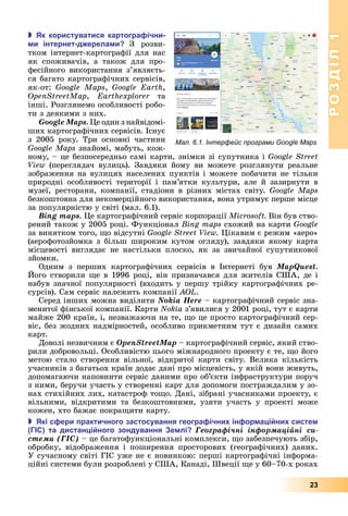 РОЗДІЛ1
23
 к користуватися картогра ічни
и інтернет д ерела и З	 розви-
тком	інтернет-картографії	для	нас	
як	 споживачів,	 а	 також	 для	 про-
фесійного	використання	з’яв	ля	єть-
ся	багато	картографічних	сервісів,	
як-от:	 ,	 ,	
,	 	 та	
інші.	Розглянемо	особливості	робо-
ти	з	деякими	з	них.
Google Maps. е	один	з	найвідомі-
ших	картографічних	сервісів.	Існує	
з	 2005	 року.	 Три	 основні	 частини	
s	знайомі,	мабуть,	кож-
ному,	–	це	безпосередньо	самі	карти,	знімки	зі	супутника	і	
View	 (переглядач	 вулиць).	 Завдяки	 йому	 ви	 можете	 розглянути	 реальне	
зображення	на	вулицях	населених	пунктів	і	можете	побачити	не	тільки	
природні	 особливості	 території	 і	 пам’ятки	 культури,	 але	 й	 зазирнути	 в	
музеї,	ресторани,	компанії,	стадіони	в	різних	містах	світу.	
безкоштовна	для	некомерційного	використання,	вона	утримує	перше	місце	
за	популярністю	у	світі	(мал.	6.1).
Bing maps. е	картографічний	сервіс	корпорації	 	Він	був	ство-
рений	також	у	2005	році.	Функціонал	 	схожий	на	карти	Google
за	винятком	того,	 о	відсутні	 .	 ікавим	є	режим	«аеро»	
(аерофотозйомка	з	більш	широким	кутом	огляду),	завдяки	якому	карта	
місцевості	 виглядає	 не	 настільки	 плоско,	 як	 за	 звичайної	 супутникової	
зйомки.
Одним	 з	 перших	 картографічних	 сервісів	 в	 Інтернеті	 був MapQuest.
ого	створили	 е	в	1996	році,	він	призначався	для	жителів	США,	де	і	
набув	значної	популярності	(входить	у	першу	трійку	картографічних	ре-
сурсів).	Сам	сервіс	належить	компанії	 .
Серед	інших	можна	виділити	Nokia Here	–	картографічний	сервіс	зна-
менитої	фінської	компанії.	Карти	Nokia	з’явилися	у	2001	році,	тут	є	карти	
майже	200	країн,	і,	незважаючи	на	те,	 о	це	просто	картографічний	сер-
віс,	без	жодних	надмірностей,	особливо	прикметним	тут	є	дизайн	самих	
карт.
Доволі	незвичним	є	OpenStreetMap	–	картографічний	сервіс,	який	ство-
рили	добровольці.	Особливістю	цього	міжнародного	проекту	є	те,	 о	його	
метою	 стало	 створення	 вільної,	 відкритої	 карти	 світу.	 Велика	 кількість	
учасників	з	багатьох	країн	додає	дані	про	місцевість,	у	якій	вони	живуть,	
допомагаючи	наповнити	сервіс	даними	про	об’єкти	інфраструктури	поруч	
з	ними,	беручи	участь	у	створенні	карт	для	допомоги	постраждалим	у	зо-
нах	стихійних	лих,	катастроф	то о.	Дані,	зібрані	учасниками	проекту,	є	
вільними,	 відкритими	 та	 безкоштовними,	 узяти	 участь	 у	 проекті	 може	
кожен,	хто	бажає	покра ити	карту.
 кі с ери рактичного застосування геогра ічни ін ор а і ни систе
та дистан і ного зондування е лі Ãåîãðàôі÷íі іíôîðìàöіéíі ñè-
ñòåìè (ÃІÑ)	–	це	багатофункціональні	комплекси,	 о	забезпечують	збір,	
обробку,	 відображення	 і	 поширення	 просторових	 (географічних)	 даних.	
У	сучасному	світі	ГІС	уже	не	є	новинкою:	перші	картографічні	інформа-
ційні	системи	були	розроблені	у	США,	Канаді,	Швеції	 е	у	60–70-х	роках	
Мал. 6.1. Інтерфейс програми Google Maps
 