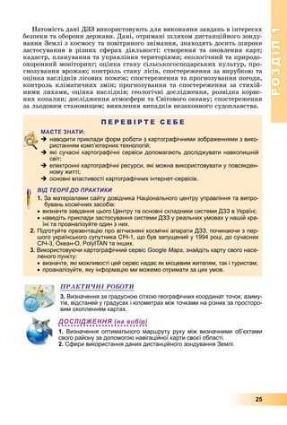 РОЗДІЛ1
25
Натомість	дані	ДЗЗ	використовують	для	виконання	завдань	в	інтересах	
безпеки	та	оборони	держави.	Дані,	отримані	шляхом	дистанційного	зонду-
вання	Землі	з	космосу	та	повітряного	знімання,	знаходять	досить	широке	
застосування	 в	 різних	 сферах	 діяльності:	 створення	 та	 оновлення	 карт 	
кадастр,	планування	та	управління	територіями 	екологічний	та	природо-
охоронний	моніторинг 	оцінка	стану	сільськогосподарських	культур,	про-
гнозування	врожаю 	контроль	стану	лісів,	спостереження	за	вирубкою	та	
оцінка	наслідків	лісових	пожеж 	спостереження	та	прогнозування	погоди,	
контроль	кліматичних	змін 	прогнозування	та	спостереження	за	стихій-
ними	лихами,	оцінка	наслідків 	геологічні	дослідження,	розвідка	корис-
них	копалин 	дослідження	атмосфери	та	Світового	океану 	спостереження	
за	льодовим	станови ем 	виявлення	випадків	незаконного	судоплавства.
П Е Р Е В І Р Т Е С Е Б Е
 наводити приклади форм роботи з картографічними зображеннями з вико-
ристанням комп’ютерних технологій;
 які сучасні картографічні сервіси допомагають досліджувати навколишній
світ;
 електронні картографічні ресурси, які можна використовувати у повсякден-
ному житті;
 основні властивості картографічних інтернет-сервісів.
ВІД ТЕОРІЇ ДО ПРАКТИКИ
1. За матеріалами сайту довідника Національного центру управління та випро-
бувань космічних засобів:
визначте завдання цього Центру та основні складники системи ДЗЗ в Україні;
наведіть приклади застосування системи ДЗЗ у реальних умовах у нашій кра-
їні та проаналізуйте один з них.
2. Підготуйте презентацію про вітчизняні космічні апарати ДЗЗ, починаючи з пер-
шого українського супутника СІЧ-1, що був запущений у 1994 році, до сучасних
СІЧ-3, Океан-О, PolyITAN та інших.
3. Використовуючи картографічний сервіс Google Maps, знайдіть карту свого насе-
леного пункту:
визначте, які можливості цей сервіс надає як місцевим жителям, так і туристам;
проаналізуйте, яку інформацію ми можемо отримати за цих умов.
ÏÐÀÊÒÈ×ÍІ ÐÎÁÎÒÈ
3. Визначення за градусною сіткою географічних координат точок, азиму-
тів, відстаней у градусах і кілометрах між точками на різних за просторо-
вим охопленням картах.
ДОСЛІДЖЕННЯ (на вибір)
1. Визначення оптимального маршруту руху між визначними об’єктами
свого району за допомогою навігаційної карти своєї області.
2. Сфери використання даних дистанційного зондування Землі.
 
