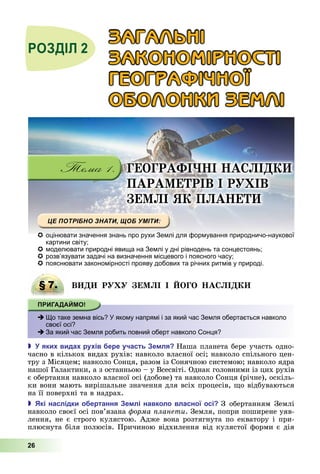 26
ГЕОГРАФІ І А І
ПАРА Е РІВ І Р ІВ
Е І Я П А Е
ÇÀÃÀËÜÍІ
ÇÀÊÎÍÎÌІÐÍÎÑÒІ
ÃÅÎÃÐÀÔІ×ÍÎЇ
ÎÁÎËÎÍÊÈ ÇÅÌËІ
 оцінювати значення знань про рухи Землі для формування природничо-наукової
картини світу;
 моделювати природні явища на Землі у дні рівнодень та сонцестоянь;
 розв’язувати задачі на визначення місцевого і поясного часу;
 пояснювати закономірності прояву добових та річних ритмів у природі.
§ 7. В Р Е І І ОГО А І
 Що таке земна вісь? У якому напрямі і за який час Земля обертається навколо
своєї осі?
 За який час Земля робить повний оберт навколо Сонця?
 яки вида ру ів ере участь е ля Наша	планета	бере	участь	одно-
часно	в	кількох	видах	рухів:	навколо	власної	осі 	навколо	спільного	цен-
тру	з	Місяцем 	навколо	Сонця,	разом	із	Сонячною	системою 	навколо	ядра	
нашої	Галактики,	а	з	останньою	–	у	Всесвіті.	Однак	головними	із	цих	рухів	
є	обертання	навколо	власної	осі	(добове)	та	навколо	Сонця	(річне),	оскіль-
ки	вони	мають	вирішальне	значення	для	всіх	процесів,	 о	відбуваються	
на	її	поверхні	та	в	надрах.
 кі наслідки о ертання е лі навколо власної осі З	 обертанням	 Землі	
навколо	своєї	осі	пов’язана	 орма ланети.	Земля,	попри	поширене	уяв-
лення,	не	є	строго	кулястою.	Адже	вона	розтягнута	по	екватору	і	при-
плюснута	біля	полюсів.	Причиною	відхилення	від	кулястої	форми	є	дія	
§ 7. В Р Е І І ОГО А І
 Що таке земна вісь? У якому напрямі і за який час Земля обертається навколо
своєї осі?
 За який час Земля робить повний оберт навколо Сонця?
 