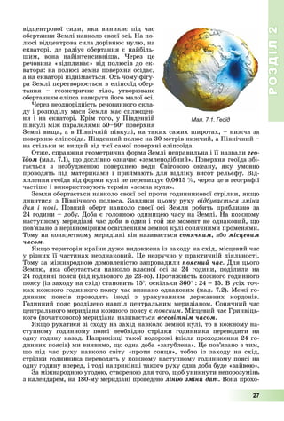 РОЗДІЛ2
27
відцентрової	 сили,	 яка	 виникає	 під	 час	
обертання	Землі	навколо	своєї	осі.	На	по-
люсі	відцентрова	сила	дорівнює	нулю,	на	
екваторі,	де	радіус	обертання	є	найбіль-
шим,	 вона	 найінтенсивніша.	 ерез	 це	
речовина	«відпливає»	від	полюсів	до	ек-
ватора:	на	полюсі	земна	поверхня	осідає,	
а	на	екваторі	піднімається.	Ось	чому	фігу-
ра	Землі	перетворюється	в	еліпсоїд	обер-
тання 	 геометричне	 тіло,	 утворюване	
обертанням	еліпса	навкруги	його	малої	осі.
ерез	неоднорідність	речовинного	скла-
ду	і	розподілу	маси	Земля	має	сплю ен-
ня	і	на	екваторі.	Крім	того,	у	Південній	
півкулі	між	паралелями	50–60 	поверхня	
Землі	ви а,	а	в	Північній	півкулі,	на	таких	самих	широтах,	–	нижча	за	
поверхню	еліпсоїда.	Південний	полюс	на	30	метрів	нижчий,	а	Північний	–	
на	стільки	ж	ви ий	від	тієї	самої	поверхні	еліпсоїда.
Отже,	справжня	геометрична	форма	Землі	неправильна	і	її	назвали ãåî-
їäîì	(мал.	7.1),	 о	дослівно	означає	«землеподібний».	Поверхня	геоїда	збі-
гається	 з	 незбудженою	 поверхнею	 води	 Світового	 океану,	 яку	 умовно	
проводять	під	материками	і	приймають	для	відліку	висот	рельєфу.	Від-
хилення	геоїда	від	форми	кулі	не	переви ує	0,0015		 ,	через	це	в	географії	
частіше	і	використовують	термін	«земна	куля».
Земля	обертається	навколо	своєї	осі	проти	годинникової	стрілки,	як о	
дивитися	з	Північного	полюса.	Завдяки	цьому	руху	відбува ться зміна
дня і ночі.	 Повний	 оберт	 навколо	 своєї	 осі	 Земля	 робить	 приблизно	 за	
24	години	–	добу.	Доба	є	головною	одиницею	часу	на	Землі.	На	кожному	
наступному	меридіані	час	доби	в	один	і	той	же	момент	не	однаковий,	 о	
пов’язано	з	нерівномірним	освітленням	земної	кулі	сонячними	променями.	
Тому	на	конкретному	меридіані	він	називається	ñîíÿ÷íèì, або ìіñöåâèì
÷àñîì
к о	територія	країни	дуже	видовжена	із	заходу	на	схід,	місцевий	час	
у	різних	її	частинах	неоднаковий.	 е	незручно	у	практичній	діяльності.	
Тому	за	міжнародною	домовленістю	запровадили	ïîÿñíèé ÷àñ.	Для	цього	
Землю,	 яка	 обертається	 навколо	 власної	 осі	 за	 24	 години,	 поділили	 на	
24	годинні	пояси	(від	нульового	до	23-го).	Протяжність	кожного	годинного	
поясу	(із	заходу	на	схід)	становить	15 ,	оскільки	360 		:		24		 		15.	В	усіх	точ-
ках	кожного	годинного	поясу	час	визнано	однаковим	(мал.	7.2).	Межі	го-
динних	 поясів	 проводять	 іноді	 з	 урахуванням	 державних	 кордонів.	
Годинний	пояс	розділено	навпіл	центральним	меридіаном.	Сонячний	час	
центрального	меридіана	кожного	поясу	є	 оясним.	Місцевий	час	Гринвіць-
кого	(початкового)	меридіана	називається	âñåñâіòíіì ÷àñîì.
к о	рухатися	зі	сходу	на	захід	навколо	земної	кулі,	то	в	кожному	на-
ступному	 годинному	 поясі	 необхідно	 стрілки	 годинника	 переводити	 на	
одну	годину	назад.	Наприкінці	такої	подорожі	(після	проходження	24	го-
динних	поясів)	ми	виявимо,	 о	одна	доба	«загублена».	 е	пов’язано	з	тим,	
о	 під	 час	 руху	 навколо	 світу	 «проти	 сонця»,	 тобто	 із	 заходу	 на	 схід,	
стрілки	годинника	переводять	у	кожному	наступному	годинному	поясі	на	
одну	годину	вперед,	і	тоді	наприкінці	такого	руху	одна	доба	буде	«зайвою».
За	міжнародною	угодою,	створеною	для	того,	 об	уникнути	непорозумінь	
з	календарем,	на	180-му	меридіані	проведено	ëіíіþ çìіíè äàò.	Вона	прохо-
Мал. 7.1. Геоїд
 