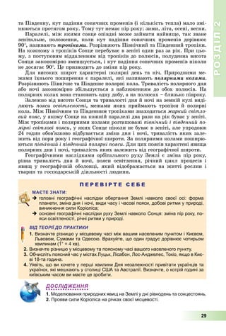РОЗДІЛ2
29
та	Південну,	кут	падіння	сонячних	променів	(і	кількість	тепла)	мало	змі-
нюються	протягом	року.	Тому	тут	немає	пір	року:	зими,	літа,	осені,	весни.
Паралелі,	між	якими	сонце	опівдні	може	займати	найви е,	так	зване	
зенітальне,	 положення,	 коли	 кут	 падіння	 сонячних	 променів	 дорівнює	
90 ,	називають	òðîïіêàìè Розрізняють	Північний	та	Південний	тропіки.	
На	кожному	з	тропіків	Сонце	перебуває	в	зеніті	один	раз	за	рік.	При	цьо-
му,	з	поступовим	віддаленням	від	тропіків	до	полюсів,	полуденна	висота	
Сонця	закономірно	зменшується,	і	кут	падіння	сонячних	променів	ніколи	
не	досягає	90 .	 е	призводить	до	зміни	пір	року.
Для	високих	широт	характерні	полярні	день	та	ніч.	Природними	ме-
жами	їхнього	поширення	є	паралелі,	які	називають	ïîëÿðíèìè êîëàìè
Розрізняють	Північне	та	Південне	полярні	кола.	Тривалість	полярного	дня	
або	 ночі	 закономірно	 збільшується	 з	 наближенням	 до	 обох	 полюсів.	 На	
полярних	колах	вона	становить	одну	добу,	а	на	полюсах	–	близько	півроку.
Залежно	від	висоти	Сонця	та	тривалості	дня	й	ночі	на	земній	кулі	виді-
ляють	 ояси освітленості,	 межами	 яких	 приймають	 тропіки	 й	 полярні	
кола.	Між	Північним	та	Південним	тропіками	знаходиться	 аркий світло
вий ояс,	у	якому	Сонце	на	кожній	паралелі	два	рази	на	рік	буває	у	зеніті.	
Між	тропіками	і	полярними	колами	розташовані	 івнічний і івденний о
мірні світлові ояси,	у	яких	Сонце	ніколи	не	буває	в	зеніті,	але	упродовж	
24	годин	обов’язково	відбувається	зміна	дня	і	ночі,	тривалість	яких	зале-
жить	від	пори	року	і	географічної	широти.	За	полярними	колами	поширю-
ються	 івнічний і івденний олярні ояси.	Для	цих	поясів	характені	яви а	
полярних	дня	і	ночі,	тривалість	яких	залежить	від	географічної	широти.
Географічними	наслідками	орбітального	руху	Землі	є	зміна	пір	року,	
різна	 тривалість	 дня	 й	 ночі,	 пояси	 освітлення,	 річний	 цикл	 процесів	 і	
яви 	 у	 географічній	 оболонці,	 який	 відображається	 на	 житті	 рослин	 і	
тварин	та	господарській	діяльності	людини.
П Е Р Е В І Р Т Е С Е Б Е
 головні географічні наслідки обертання Землі навколо своєї осі: форма
планети, зміна дня і ночі, види часу і часові пояси, добові ритми у природі,
виникнення сили Коріоліса;
 основні географічні наслідки руху Землі навколо Сонця: зміна пір року, по-
яси освітленості, річні ритми у природі.
ВІД ТЕОРІЇ ДО ПРАКТИКИ
1. Визначте різницю у місцевому часі між вашим населеним пунктом і Києвом,
Львовом, Сумами та Одесою. Врахуйте, що один градус дорівнює чотирьом
хвилинам (1° = 4 хв).
2. Визначте різницю у місцевому та поясному часі вашого населеного пункту.
3. Обчисліть поясний час у містах Луцьк, Лісабон, Лос-Анджелес, Токіо, якщо в Киє-
ві 18-та година.
4. Уявіть, що ви хочете у перші хвилини Дня незалежності привітати українців та
українок, які мешкають у столиці США та Австралії. Визначте, о котрій годині за
київським часом ви маєте це зробити.
ДОСЛІДЖЕННЯ
1. Моделювання природних явищ на Землі у дні рівнодень та сонцестоянь.
2. Прояви сили Коріоліса на річках своєї місцевості.
 